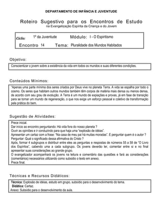 DEPARTAMENTO DE INFÂNCIA E JUVENTUDE
Roteiro Sugestivo para os Encontros de Estudo
na Evangelização Espírita da Criança e do Jovem
Ciclo: 1º da Juventude Módulo: I - O Espiritismo
Encontro 14 Tema: Pluralidade dos Mundos Habitados
Objetivo:
Conscientizar o jovem sobre a existência da vida em todos os mundos e suas diferentes condições.
Conteúdos Mínimos:
“Apenas uma parte mínima dos seres criados por Deus vive no planeta Terra. A vida se espalha por todo o
cosmo. Os seres que habitam outros mundos também têm corpos de matéria mais densa ou menos densa,
de acordo com seu grau de evolução. A Terra é um mundo de expiações e provas, já em fase de transição
para se tornar um mundo de regeneração, o que nos exige um esforço pessoal e coletivo de transformação
pela prática do bem.
Sugestão de Atividades:
Prece inicial.
Dar início ao encontro perguntando: Há vida fora do nosso planeta ?
Ouvir as opiniões e ir conduzindo para que haja uma “explosão de idéias”.
Apresentar um cartaz com a frase: “Na casa de meu pai há muitas moradas”. E perguntar quem é o autor ?
Perguntar: Qual o significado dessa afirmativa do Cristo ?
Após, formar 4 subgrupos e distribuir entre eles as perguntas e respostas de números 55 a 58 de “O Livro
dos Espíritos”, cabendo uma a cada subgrupo. Os jovens deverão ler, comentar entre si e no final
apresentar suas considerações ao grande grupo.
O evangelizador acompanhará os jovens na leitura e comentário das questões e fará as considerações
(comentários) necessários utilizando como subsidio o texto em anexo.
Prece final.
Técnicas e Recursos Didáticos:
Técnica: Explosão de idéias, estudo em grupo, subsídio para o desenvolvimento do tema.
Didática: Cartaz.
Anexo: Subsídio para o desenvolvimento da aula.
 