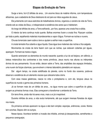 Etapas da Evolução da Terra
Surge a terra, há 4,5 bilhões de anos... Um enorme bloco de matéria informe, com temperaturas
altíssimas, que a sabedoria de Deus deslocara do sol para as mãos augustas de Jesus.
Ele juntamente com seus exércitos de trabalhadores divinos, organizou o cenário da vida da Terra,
criando sob as visitas de Deus, o indispensável a existência dos seres que o habitariam.
Ao longo de bilhões de anos, a Terra esfriando...por fora, aparece uma crosta fina e sólida.
O interior da terra continua muito quente. Bolhas enormes furam a crosta fina. Pipocam vulcões
por toda a parte, espalhando materiais incandescentes e vapor d’água. Formam-se rochas e nuvens.
Chuvas torrenciais caem sobre a terra e ajudam a esfriar mais a superfície.
A crosta terrestre fica coberta e água líquida. Essa água lava materiais das rochas e fica salgada.
Movimentos da crosta da terra fazem com que as rochas, que estavam cobertas por águas,
apareçam. Formam-se mares e lagos.
Quando serenaram os elementos do mundo nascente; quando a luz do sol beijava, em silêncio, a
beleza melancólica dos continentes e dos mares primitivos, Jesus reuniu nas alturas os intérpretes
divinos do seu pensamento. Viu-se então, descer sobre a Terra, das amplidões dos espaços ilimitados,
uma nuvem de forças cósmicas, que envolvem o intenso laboratório planetário em repouso.
Daí algum tempo, na crosta solidificada do planeta, como no fundo dos oceanos, podia-se
observar a existência de um elemento viscoso que colocaria toda a terra.
Com essa massa gelatinosa, nascia no orbe o protoplasma e, com ele, lançava Jesus na
superfície do mundo o germe dos primeiros homens.
Já se formam mais de um bilhão de anos... na água morna que cobre a superfície do globo,
surgem as primeiras formas vivas. Elas começaram a transformar o ambiente da Terra.
Em terra firme, ainda não há seres vivos, mais o ar já é respirável.
Durante milhões de anos, a vida evolui lentamente, até que surgem imensas florestas de algas
nos mares.
Os primeiros animais aparecem na água e são bem simples: esponjas, anêmonas, corais. Muitos
tem conchas. Depois vêm os ouriços.
Nesse época. Acontece também a invasão dos trilobita, animais já desaparecidos, semelhantes a
pequenos caranguejos.
 