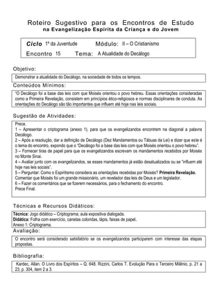 Roteiro Sugestivo para os Encontros de Estudo
na Evangelização Espírita da Criança e do Jovem
Ciclo 1º da Juventude Módulo: II – O Cristianismo
Encontro 15 Tema: A Atualidade do Decálogo
Objetivo:
Demonstrar a atualidade do Decálogo, na sociedade de todos os tempos.
Conteúdos Mínimos:
“O Decálogo foi a base das leis com que Moisés orientou o povo hebreu. Essas orientações consideradas
como a Primeira Revelação, consistem em princípios ético-religiosos e normas disciplinares de conduta. As
orientações do Decálogo são tão importantes que influem até hoje nas leis sociais.
Sugestão de Atividades:
Prece.
1 – Apresentar o criptograma (anexo 1), para que os evangelizandos encontrem na diagonal a palavra
Decálogo.
2 – Após a resolução, dar a definição de Decálogo (Dez Mandamentos ou Tábuas da Lei) e dizer que este é
o tema do encontro, expondo que o “Decálogo foi a base das leis com que Moisés orientou o povo hebreu”.
3 – Fornecer tiras de papel para que os evangelizandos escrevam os mandamentos recebidos por Moisés
no Monte Sinai.
4 – Avaliar junto com os evangelizandos, se esses mandamentos já estão desatualizados ou se “influem até
hoje nas leis sociais”.
5 – Perguntar: Como o Espiritismo considera as orientações recebidas por Moisés? Primeira Revelação.
Comentar que Moisés foi um grande missionário, um revelador das leis de Deus e um legislador.
6 – Fazer os comentários que se fizerem necessários, para o fechamento do encontro.
Prece Final.
Técnicas e Recursos Didáticos:
Técnica: Jogo didático – Criptograma; aula expositiva dialogada.
Didática: Folha com exercício, canetas coloridas, lápis, faixas de papel.
Anexo 1: Criptograma.
Avaliação:
O encontro será considerado satisfatório se os evangelizandos participarem com interesse das etapas
propostas.
Bibliografia:
Kardec, Allan. O Livro dos Espíritos – Q. 648. Rizzini, Carlos T. Evolução Para o Terceiro Milênio, p. 21 a
23, p. 304, item 2 a 3.
 