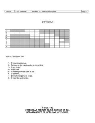 Fergs/dij Ciclo: Juventude 1 Encontro: 15 – Anexo 1 – Criptograma Pág. 02
CRIPTOGRAMA
1-
2-
3-
4-
5-
6-
7-
8-
Nível do Criptograma: Fácil
1- O mesmo que dezena.
2- Recebeu os dez mandamentos no monte Sinai.
3- O “por do sol”.
4- Nosso país.
5- O poder legislativo é quem as faz.
6- O “astro rei”.
7- Elemento indispensável à vida.
8- O maior dos sentimentos.
Fergs - dij
FEDERAÇÃO ESPÍRITA DO RIO GRANDE DO SUL
DEPARTAMENTO DE INFÂNCIA E JUVENTUDE
 