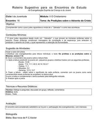 Roteiro Sugestivo para os Encontros de Estudo
na Evangelização Espírita da Criança e do Jovem
Ciclo:I da Juventude Módulo: II O Cristianismo
Encontro: 16 Tema: As Predições sobre o Advento do Cristo
Objetivo:
Compreender como o povo judeu aguardava a vinda de u ― Salvador‖ e como isso aconteceu
Conteúdos Mínimos:
― O povo judeu aguardava desde muito um ― Salvador‖, o que provam as inúmeras profecias sobre o
assunto. Essas profecias constituíam mensagens de consolação e de esperança, pois anteviam e
prediziam o advento do Cristo, o qual representou a redenção da Humanidade.
Sugestão de Atividades:
Iniciar a aula com prece.
1-Distribuir aos evangelizandos para leitura individual, o texto Os profetas e as predições sobre o
Messias. (anexo-1 0).
2- Ouvir o comentário dos jovens sobre a leitura feita
1. 3- Após a leitura subdividir os jovens em pequenos grupos e distribuir textos com as seguintes profecias;
-Êxodo, 13:46
-Isaias, 7:!4; 11:1; 40:3; 42:14; 53:4-7
- Oséias, 11:1
- Miquéias, 5:2
- Zacarias, 12:’0; 13:7
4- Fazer a leitura , refletir sobre o significado de cada profecia, comentar com os jovens como seria
compreendida essas profecias se surgissem na época atua.
5-ouvir a todos e complementar o tema auxiliado pela bibliografia indicada.
6- finalizar após a prece.
Técnicas e Recursos Didáticos:
Técnica: Diálogo e perguntas; discussão em grupo; reflexão; comentários
Didática: texto.
Anexo : Texto
Avaliação:
O encontro será considerado satisfatório se houver a participação dos evangelizandos, com interesse.
Bibliografia
Biblia; Boa nova de F.C.Xavier
 