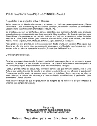 1° C.de Encontro 16- Texto Pág.3 – JUVENTUDE –Anexo 1
Os profetas e as predições sobre o Messias.
As leis reveladas por Moisés orientaram o povo hebreu por 15 séculos, porém quando esse pó24ovo
se desviava , Deus mandava alguns missionários para que , falando em seu nome os advertissem.
Esses homens escolhidos eram chamados de PROFETAS.
Os profetas no devem ser confundidos com os sacerdotes que exerciam a função como profissão,
obtendo dinheiro e posição social para desempenha-la. Alguns profetas não deixaram escritos, como
Elias e Eliseu. Os que deixaram escritos são divididos em ―maiores‖ e são quatro; Isaias, Jeremias,
Ezequiel, e Daniel, e em ―meores‖(pela brevidade dos seus livros), e são doze: Oséias, Joel, Amós,
Abdias, Jonas, Miquéias, Nam, Hbacuec, Sofonias, Ageu, Zacarias, e Malaquias.
Pelas predições dos profetas, os judeus aguardavam desde muito, um salvador. Mas aquele que
deveria vir não era, como mitos erroneamente esperavam, um libertador que fundaria um reino
terreno, e sim aquele que representaria a redenção espiritual da Humanidade.
O Precursor do Messias.
Zacarias, um sacerdote do templo, é avisado que Isabel, sua esposa, dará a luz um menino a quem
chamarão de João e que nasceria com a missão de ― de preparar o caminho do Messias que há de
vir, convocando o povo a rejeitarem seus erros para merecerem a salvação‖.
― João, o grande profeta de Jesus, ficou conhecido como a voz que clama no deserto, pois aí vivia.
Tinha a sua veste de pelos de camelo e um cinto; seu alimento era mel silvestre e gafanhotos>
Preparou seu espírito assim na natureza, como todos os profetas e, depois percorreu as tribos de
Israel levando a palavra de esperança e arrependimento convidando-os à penitência para
receberem o Grande Enviado.‖
João pregou e batizou os que lhe procuraram às margens do rio Jordão e é aí que o Messias o
encontra para ser por ele batizado.
Fergs - dij
FEDERAÇÃO ESPÍRITA DO RIO GRANDE DO SUL
DEPARTAMENTO DE INFÂNCIA E JUVENTUDE
Roteiro Sugestivo para os Encontros de Estudo
 