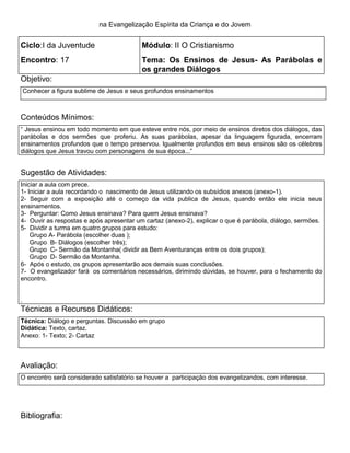 na Evangelização Espírita da Criança e do Jovem
Ciclo:I da Juventude Módulo: II O Cristianismo
Encontro: 17 Tema: Os Ensinos de Jesus- As Parábolas e
os grandes Diálogos
Objetivo:
Conhecer a figura sublime de Jesus e seus profundos ensinamentos
Conteúdos Mínimos:
― Jesus ensinou em todo momento em que esteve entre nós, por meio de ensinos diretos dos diálogos, das
parábolas e dos sermões que proferiu. As suas parábolas, apesar da linguagem figurada, encerram
ensinamentos profundos que o tempo preservou. Igualmente profundos em seus ensinos são os célebres
diálogos que Jesus travou com personagens de sua época...‖
Sugestão de Atividades:
Iniciar a aula com prece.
1. 1- Iniciar a aula recordando o nascimento de Jesus utilizando os subsídios anexos (anexo-1).
2. 2- Seguir com a exposição até o começo da vida publica de Jesus, quando então ele inicia seus
ensinamentos.
3. 3- Perguntar: Como Jesus ensinava? Para quem Jesus ensinava?
4. 4- Ouvir as respostas e após apresentar um cartaz (anexo-2), explicar o que é parábola, diálogo, sermões.
5. 5- Dividir a turma em quatro grupos para estudo:
6. Grupo A- Parábola (escolher duas );
7. Grupo B- Diálogos (escolher três);
8. Grupo C- Sermão da Montanha( dividir as Bem Aventuranças entre os dois grupos);
9. Grupo D- Sermão da Montanha.
10. 6- Após o estudo, os grupos apresentarão aos demais suas conclusões.
11. 7- O evangelizador fará os comentários necessários, dirimindo dúvidas, se houver, para o fechamento do
encontro.
2
3. .
Técnicas e Recursos Didáticos:
Técnica: Diálogo e perguntas. Discussão em grupo
Didática: Texto, cartaz.
Anexo: 1- Texto; 2- Cartaz
Avaliação:
O encontro será considerado satisfatório se houver a participação dos evangelizandos, com interesse.
Bibliografia:
 