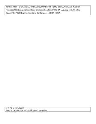 Kardec, Allan – O EVANGELHO SEGUNDO O ESPIRITISMO cap IV, V,VII,IX e X.Xavier.
Francisco Cândido, pelo Espirito de Emmanuel , A CAMINHO DA LUZ, cap I, XI,XII a XIV
Xavier F.C. PELO Espírito Humberto de Campos – A BOA NOVA
1ª C DE JUVENTUDE
ENCONTRO 17 – TEXTO – PÁGINA 3 – ANEXO 1
 