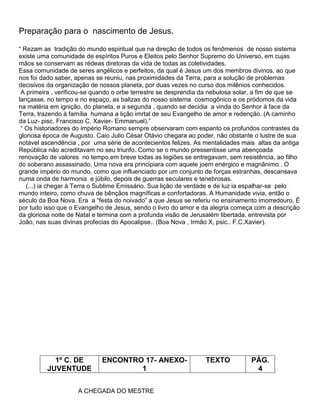 Preparação para o nascimento de Jesus.
― Rezam as tradição do mundo espiritual que na direção de todos os fenômenos de nosso sistema
existe uma comunidade de espíritos Puros e Eleitos pelo Senhor Supremo do Universo, em cujas
mãos se conservam as rédeas diretoras da vida de todas as coletividades.
Essa comunidade de seres angélicos e perfeitos, da qual é Jesus um dos membros divinos, ao que
nos foi dado saber, apenas se reuniu, nas proximidades da Terra, para a solução de problemas
decisivos da organização de nossos planeta, por duas vezes no curso dos milênios conhecidos.
A primeira , verificou-se quando o orbe terrestre se desprendia da nebulosa solar, a fim de que se
lançasse, no tempo e no espaço, as balizas do nosso sistema cosmogônico e os pródomos da vida
na matéria em ignição, do planeta, e a segunda , quando se decidia a vinda do Senhor à face da
Terra, trazendo à família humana a lição imrtal de seu Evangelho de amor e redenção. (A caminho
da Luz- pisc. Francisco C. Xavier- Emmanuel).‖
― Os historiadores do império Romano sempre observaram com espanto os profundos contrastes da
gloriosa época de Augusto. Caio Julio César Otávio chegara ao poder, não obstante o lustre de sua
notável ascendência , por uma série de acontecientos felizes. As mentalidades mais altas da antiga
República não acreditavam no seu triunfo. Como se o mundo pressentisse uma abençoada
renovação de valores no tempo,em breve todas as legiões se entregavam, sem resistência, ao filho
do soberano assassinado. Uma nova era principiara com aquele joem enérgico e magnânimo . O
grande império do mundo, como que influenciado por um conjunto de forças estranhas, descansava
numa onda de harmonia e júbilo, depois de guerras seculares e tenebrosas.
(...) ia chegar à Terra o Sublime Emissário. Sua lição de verdade e de luz ia espalhar-se pelo
mundo inteiro, como chuva de bênçãos magníficas e confortadoras. A Humanidade vivia, então o
século da Boa Nova. Era a ―festa do noivado‖ a que Jesus se referiu no ensinamento imorredouro. É
por tudo isso que o Evangelho de Jesus, sendo o livro do amor e da alegria começa com a descrição
da gloriosa noite de Natal e termina com a profunda visão de Jerusalém libertada, entrevista por
João, nas suas divinas profecias do Apocalipse.. (Boa Nova , Irmão X, psic.. F.C.Xavier).
1º C. DE
JUVENTUDE
ENCONTRO 17- ANEXO-
1
TEXTO PÁG.
4
A CHEGADA DO MESTRE
 