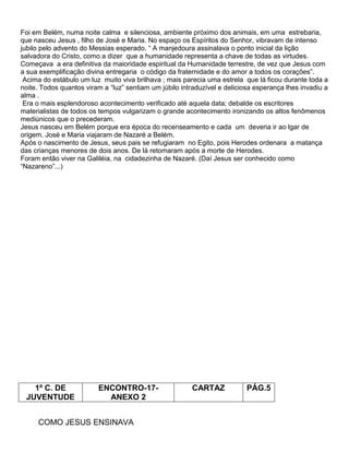Foi em Belém, numa noite calma e silenciosa, ambiente próximo dos animais, em uma estrebaria,
que nasceu Jesus , filho de José e Maria. No espaço os Espíritos do Senhor, vibravam de intenso
jubilo pelo advento do Messias esperado. ― A manjedoura assinalava o ponto inicial da lição
salvadora do Cristo, como a dizer que a humanidade representa a chave de todas as virtudes.
Começava a era definitiva da maioridade espiritual da Humanidade terrestre, de vez que Jesus com
a sua exemplificação divina entregaria o código da fraternidade e do amor a todos os corações‖.
Acima do estábulo um luz muito viva brilhava ; mais parecia uma estrela que lá ficou durante toda a
noite. Todos quantos viram a ―luz‖ sentiam um júbilo intraduzível e deliciosa esperança lhes invadiu a
alma .
Era o mais esplendoroso acontecimento verificado até aquela data; debalde os escritores
materialistas de todos os tempos vulgarizam o grande acontecimento ironizando os altos fenômenos
mediúnicos que o precederam.
Jesus nasceu em Belém porque era época do recenseamento e cada um deveria ir ao lgar de
origem. José e Maria viajaram de Nazaré a Belém.
Após o nascimento de Jesus, seus pais se refugiaram no Egito, pois Herodes ordenara a matança
das crianças menores de dois anos. De lá retomaram após a morte de Herodes.
Foram então viver na Galiléia, na cidadezinha de Nazaré. (Daí Jesus ser conhecido como
―Nazareno‖...)
1º C. DE
JUVENTUDE
ENCONTRO-17-
ANEXO 2
CARTAZ PÁG.5
COMO JESUS ENSINAVA
 