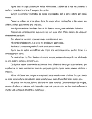 Alguns tipos de algas passam por muitas modificações. Adaptam-se à vida nos pântanos e
acabam ocupando a terra firme. É a origem das plantas.
Surgem os primeiros vertebrados: os peixes encouraçados, com o corpo coberto por placas
ósseas.
Passam-se milhões de anos...alguns tipos de peixes sofrem modificações e dão origem aos
anfíbios, animais que vivem na terra e na água.
Mas algumas centenas de milhões de anos.. há florestas e uma grande variedades de insetos.
Aparecem os primeiros animais que põem ovos com casca e tem filhotes capazes de sobreviver
em terra firme: os répteis.
Bem adaptados, os répteis existem em todos os ambientes da terra.
Há grande variedade deles. É a época dos dinossauros gigantescos...
A natureza torna-se uma grande oficina de ensaios monstruosos.
Alguns tipos de répteis se modificam: dão origem aos primeiros pássaros, que tem dentes e o
corpo coberto de penas.
Os trabalhadores do Cristo dando continuidade as suas perseverantes experiências, eliminando
da terra os seres estranhos e monstruosos.
Os répteis e insetos sobreviventes evoluem de forma diferente e dão origem aos mamíferos, que
espalham-se por todos os ambientes: mamutes, preguiças–gigantes, tigres, baleias, cavalos primitivos e
macacos.
Há três milhões de anos, surgem os antepassados dos seres humanos primitivos. O corpo coberto
de pelos, tem uma forma parecida com a dos seres humanos atuais. Podem ficar sobre os dois pés...
Há apenas cem mil anos, começa a história dos seres humanos. Caminhando sobre os dois pés,
com as mãos livres, e o cérebro mais desenvolvido que o de qualquer outro ser vivo, eles transformam o
mundo. Está começando a história da humanidade .
 