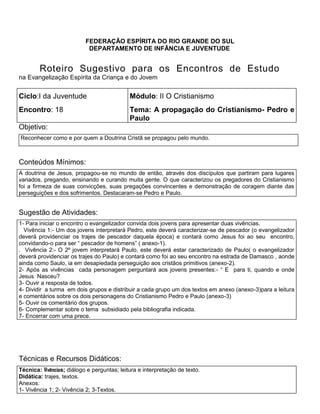 FEDERAÇÃO ESPÍRITA DO RIO GRANDE DO SUL
DEPARTAMENTO DE INFÂNCIA E JUVENTUDE
Roteiro Sugestivo para os Encontros de Estudo
na Evangelização Espírita da Criança e do Jovem
Ciclo:I da Juventude Módulo: II O Cristianismo
Encontro: 18 Tema: A propagação do Cristianismo- Pedro e
Paulo
Objetivo:
Reconhecer como e por quem a Doutrina Cristã se propagou pelo mundo.
Conteúdos Mínimos:
A doutrina de Jesus, propagou-se no mundo de então, através dos discípulos que partiram para lugares
variados, pregando, ensinando e curando muita gente. O que caracterizou os pregadores do Cristianismo
foi a firmeza de suas convicções, suas pregações convincentes e demonstração de coragem diante das
perseguições e dos sofrimentos. Destacaram-se Pedro e Paulo.
Sugestão de Atividades:
1- Para iniciar o encontro o evangelizador convida dois jovens para apresentar duas vivências.
Vivência 1:- Um dos jovens interpretará Pedro, este deverá caracterizar-se de pescador (o evangelizador
deverá providenciar os trajes de pescador daquela época) e contará como Jesus foi ao seu encontro,
convidando-o para ser ― pescador de homens‖ ( anexo-1).
1. . Vivência 2:- O 2º jovem interpretará Paulo, este deverá estar caracterizado de Paulo( o evangelizador
deverá providenciar os trajes do Paulo) e contará como foi ao seu encontro na estrada de Damasco , aonde
ainda como Saulo, ia em desapiedada perseguição aos cristãos primitivos (anexo-2).
2. 2- Após as vivências cada personagem perguntará aos jovens presentes:- ― E para ti, quando e onde
Jesus Nasceu?
3. 3- Ouvir a resposta de todos.
4. 4- Dividir a turma em dois grupos e distribuir a cada grupo um dos textos em anexo (anexo-3)para a leitura
e comentários sobre os dois personagens do Cristianismo Pedro e Paulo (anexo-3)
5. 5- Ouvir os comentário dos grupos.
6. 6- Complementar sobre o tema subsidiado pela bibliografia indicada.
7. 7- Encerrar com uma prece.
Técnicas e Recursos Didáticos:
Técnica: Vivências; diálogo e perguntas; leitura e interpretação de texto.
Didática: trajes, textos.
Anexos:
1- Vivência 1; 2- Vivência 2; 3-Textos.
 