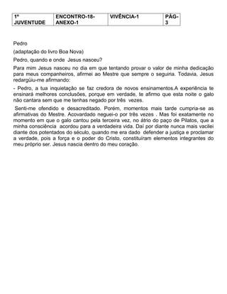 1º
JUVENTUDE
ENCONTRO-18-
ANEXO-1
VIVÊNCIA-1 PÁG-
3
Pedro
(adaptação do livro Boa Nova)
Pedro, quando e onde Jesus nasceu?
Para mim Jesus nasceu no dia em que tentando provar o valor de minha dedicação
para meus companheiros, afirmei ao Mestre que sempre o seguiria. Todavia, Jesus
redargüiu-me afirmando:
- Pedro, a tua inquietação se faz credora de novos ensinamentos.A experiência te
ensinará melhores conclusões, porque em verdade, te afirmo que esta noite o galo
não cantara sem que me tenhas negado por três vezes.
Senti-me ofendido e desacreditado. Porém, momentos mais tarde cumpria-se as
afirmativas do Mestre. Acovardado neguei-o por três vezes . Mas foi exatamente no
momento em que o galo cantou pela terceira vez, no átrio do paço de Pilatos, que a
minha consciência acordou para a verdadeira vida. Daí por diante nunca mais vacilei
diante dos potentados do século, quando me era dado defender a justiça e proclamar
a verdade, pois a força e o poder do Cristo, constituíram elementos integrantes do
meu próprio ser. Jesus nascia dentro do meu coração.
 
