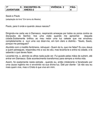 1º C.
JUVENTUDE
ENCONTRO-18-
ANEXO-2
VIVÊNCIA 2 PÁG-
4
Saulo e Paulo
(adaptação do livro‖ Em torno do Mestre)
Paulo, para ti onde e quando Jesus nasceu?
Dirigindo-me certa vez à Damasco, respirando ameaças por todos os poros contra os
discípulos do Senhor, tive uma visão quando me aproximei daquela
cidade.Subtamente brilhou ao meu redor uma luz celeste que me envolveu
completamente; e ouvi uma voz dizer-me, em tom claro e distinto:- ―Saulo, Saulo,
porque me persegues?
Aturdido com o insólito fenômeno, retruquei:- Quem és tu, que me falas? Eu sou Jesus
a quem persegues, respondeu-me a voz do céu; mas levanta-te e entra na cidade, e lá
saberás o que deves fazer.
Levantei-me, e, abrindo os olhos nada pude ver. Fui guiado pelas mãos de outrem, até
entrar em Damasco. Este acontecimento transformou para sempre a minha vida.
Assim, foi exatamente nesta estrada , quando eu, então intolerante e fanatizado por
uma causa inglória me vi envolvido na sua divina luz. Dali por diante- ―Já não sou eu
mais quem vive, mas o Cristo é que vive em mim.
 