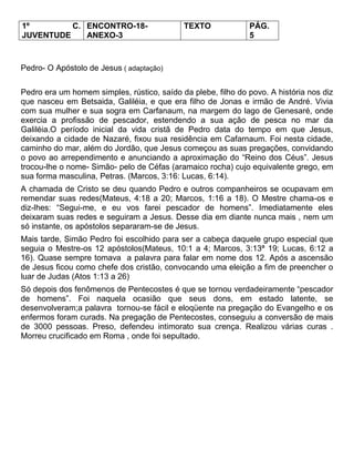 1º C.
JUVENTUDE
ENCONTRO-18-
ANEXO-3
TEXTO PÁG.
5
Pedro- O Apóstolo de Jesus ( adaptação)
Pedro era um homem simples, rústico, saído da plebe, filho do povo. A história nos diz
que nasceu em Betsaida, Galiléia, e que era filho de Jonas e irmão de André. Vivia
com sua mulher e sua sogra em Carfanaum, na margem do lago de Genesaré, onde
exercia a profissão de pescador, estendendo a sua ação de pesca no mar da
Galiléia.O período inicial da vida cristã de Pedro data do tempo em que Jesus,
deixando a cidade de Nazaré, fixou sua residência em Cafarnaum. Foi nesta cidade,
caminho do mar, além do Jordão, que Jesus começou as suas pregações, convidando
o povo ao arrependimento e anunciando a aproximação do ―Reino dos Céus‖. Jesus
trocou-lhe o nome- Simão- pelo de Céfas (aramaico rocha) cujo equivalente grego, em
sua forma masculina, Petras. (Marcos, 3:16: Lucas, 6:14).
A chamada de Cristo se deu quando Pedro e outros companheiros se ocupavam em
remendar suas redes(Mateus, 4:18 a 20; Marcos, 1:16 a 18). O Mestre chama-os e
diz-lhes: ―Segui-me, e eu vos farei pescador de homens‖. Imediatamente eles
deixaram suas redes e seguiram a Jesus. Desse dia em diante nunca mais , nem um
só instante, os apóstolos separaram-se de Jesus.
Mais tarde, Simão Pedro foi escolhido para ser a cabeça daquele grupo especial que
seguia o Mestre-os 12 apóstolos(Mateus, 10:1 a 4; Marcos, 3:13ª 19; Lucas, 6:12 a
16). Quase sempre tomava a palavra para falar em nome dos 12. Após a ascensão
de Jesus ficou como chefe dos cristão, convocando uma eleição a fim de preencher o
luar de Judas (Atos 1:13 a 26)
Só depois dos fenômenos de Pentecostes é que se tornou verdadeiramente ―pescador
de homens‖. Foi naquela ocasião que seus dons, em estado latente, se
desenvolveram;a palavra tornou-se fácil e eloqüente na pregação do Evangelho e os
enfermos foram curads. Na pregação de Pentecostes, conseguiu a conversão de mais
de 3000 pessoas. Preso, defendeu intimorato sua crença. Realizou várias curas .
Morreu crucificado em Roma , onde foi sepultado.
 