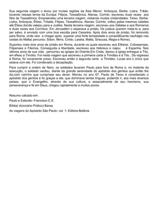 Sua segunda viagem o levou por muitas regiões da Ásia Menor: Antioquia, Derbe, Listra, Trâde;
tocando nessas terras da Europa: Filipos, Tessalônica, Atenas, Corinto, escreveu duas vezes aos
fiéis de Tassalônica. Empreendeu uma terceira viagem, visitando muitas cristandades: Tarso, Derbe,
Listra, Antioquia, Èfeso, Trôade, Filipes, Tessalônica, Atenas, Corinto; voltou pelas mesmas cidades
até Èfeso donde velejou para a Judéia. Nesta terceira viagem, escreveu aos Gálatas e aos Romanos
e duas vezes aos Coríntios. Em Jerusalém o esperava a prisão. Os judeus querem mata-lo e, para
ser salvo, é enviado com uma boa escolta para Cesaréia. Após dois anos de prisão, foi removido
para Roma, onde veio a chegar após superar uma forte tempestade e conseQ6uente naufrágio nas
costas do Malta( percurso: Sidon, Mirra, Cnido, Laséia, Malta, Siracusa, Régia e Roma).
Suportou mais dois anos de prisão em Roma, durante os quais escreveu aos Efésios, Colossenses,
Filipenses e Filemos. Conseguida a liberdade, escreveu aos Hebreus e viajou á Espanha. Nos
últimos anos de sua vida , percorreu as igrejas do Oriente.Em Creta, deixou a igreja entregue a Tito,
em èfeso a Timótio. Foi nesta viagem que escreveu a primeira carta a Timóteo e à Tito . De regresso
à Roma, foi novamente preso. Escreveu então a segunda carta a Timóteo. Lucas era o único que
estava com ele. Foi condenado a decapitação.
Para cumprir a ordem de Nero, os soldados levaram Paulo para fora de Roma e, no instante da
execução, o soldado vacilou, diante da grande serenidade do apóstolo dos gentios que então lhe
diz,com carinho que cumprisse seu dever. Morreu no ano 67. Paulo de Tarso é considerado o
apóstolo dos gentios e foi graças a ele, que dominava tantas línguas, podendo ir, aos mais diversos
países, que o Evangelho, através de sua cultura, e essecialmente de seu heroísmo, sua
perseverança e fé em Deus, chegou rapidamente a muitos povos.
Resumo calcado em:
Paulo e Estevão- Francisco C.X.
Bíblia( dicionário Prático) Barsa.
As viagens do Apóstolo São Paulo- vol. 1- Editora Betânia
 
