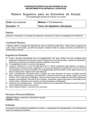 FEDERAÇÃO ESPÍRITA DO RIO GRANDE DO SUL
DEPARTAMENTO DE INFÂNCIA E JUVENTUDE
Roteiro Sugestivo para os Encontros de Estudo
na Evangelização Espírita da Criança e do Jovem
Ciclo:I da Juventude Módulo: II O Cristianismo
Encontro: 19 Tema: Os Apóstolos e Discípulos
¨
Objetivo:
Destacar a importância da atuação dos apóstolos e discípulos de Jesus na propagação do Cristianismo.
Conteúdos Mínimos:
― Merece registro a atuação dos apóstolos de Jesus na difusão da Boa Nova . Dentre esses, destacam-se
João, Tiago e Judas Tadeu, que além de pregarem, dirigiram cartas às igrejas nascentes, aconselharam e
incentivando a nova fé‖.
Sugestão de Atividades:
1- Iniciar o encontro comentando com os evangelizandos, que Jesus contou com seus auxiliares para
espalharem a Boa Nova.A doutrina de Jesus Propagou-se no mundo de então , através dos apóstolos e
discípulos que partiram para lugares variados pregando e ensinando.
2- O evangelizador dividirá a turma em três grupos.
3- Levará os capítulos 3,4, e 5 do livro Boa Nova de F.C. Xavier e distribuirá cada capítulo a um grupo e
solicitará que os mesmos leiam e destaquem os nomes dos apóstolos escolhidos pôr Jesus no início de
sua pregação nos recantos da Galiléia. Os evangelizandos deverão também contar alguns fatos que o
texto do capítulo lido, registra sobre cada discípulo.
4- Após o evangelizador comentará sobre a atuação de outros discípulos de Jesus na difusão da Boa
Nova. Figuras pouco conhecidas como Bernabé, o amigo de Paulo em sua primeira viagem; os jovens
Timóteo, Tito e João Marcos; Madalena, Joana de Cusa e toda uma multidão de anônimos Cristãos que
legaram a humanidade o exemplo da fé e coragem, cooperando, desse modo para a construção de um
mundo melhor. Utilizando como subsídio as obras destacadas na bibliografia.
5- Perguntar aos evangelizandos: - nós também podemos ser considerados discípulos de Jesus? Porque?
Como poderemos cooperar com Jesus?
6- Ouvir a todos e finalizar o encontro com uma prece.
1.
Técnicas e Recursos Didáticos:
Técnica: Diálogo e perguntas. Discussão em grupos
Didática: Textos
Avaliação:
O encontro será considerado satisfatório se houver a participação dos evangelizandos, com interesse em
todos os momentos do encontro
 
