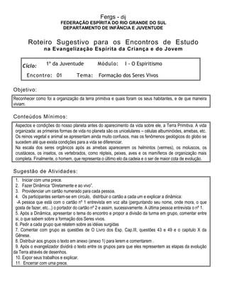 Fergs - dij
FEDERAÇÃO ESPÍRITA DO RIO GRANDE DO SUL
DEPARTAMENTO DE INFÂNCIA E JUVENTUDE
Roteiro Sugestivo para os Encontros de Estudo
na Evangelização Espírita da Criança e do Jovem
Ciclo: 1º da Juventude Módulo: I - O Espiritismo
Encontro: 01 Tema: Formação dos Seres Vivos
Objetivo:
Reconhecer como foi a organização da terra primitiva e quais foram os seus habitantes, e de que maneira
viviam.
Conteúdos Mínimos:
Aspectos e condições do nosso planeta antes do aparecimento da vida sobre ele, a Terra Primitiva. A vida
organizada: as primeiras formas de vida no planeta são os unicelulares – células albuminóides, amebas, etc.
Os reinos vegetal e animal se apresentam ainda muito confusos, mas os fenômenos geológicos do globo se
sucedem até que exista condições para a vida se diferenciar.
Na escala dos seres orgânicos após as amebas aparecerem os helmintos (vermes), os moluscos, os
crustáceos, os insetos, os vertebrados, como répteis, peixes, aves e os mamíferos de organização mais
completa. Finalmente, o homem, que representa o último elo da cadeia e o ser de maior cota de evolução.
Sugestão de Atividades:
1. Iniciar com uma prece.
2. Fazer Dinâmica “Diretamente e ao vivo”.
3. Providenciar um cartão numerado para cada pessoa.
4. Os participantes sentam-se em círculo, distribuir o cartão a cada um e explicar a dinâmica:
-A pessoa que está com o cartão nº 1 entrevista em voz alta (perguntando seu nome, onde mora, o que
gosta de fazer, etc...) o portador do cartão nº 2 e assim, sucessivamente. A última pessoa entrevista o nº 1.
5. Após a Dinâmica, apresentar o tema do encontro e propor a divisão da turma em grupo, comentar entre
si, o que sabem sobre a formação dos Seres vivos.
6. Pedir a cada grupo que relatem sobre as idéias surgidas
7. Comentar com grupo as questões de O Livro dos Esp. Cap.III, questões 43 e 49 e o capitulo X da
Gênese.
8. Distribuir aos grupos o texto em anexo (anexo 1) para lerem e comentarem .
9. Após o evangelizador dividirá o texto entre os grupos para que eles representem as etapas da evolução
da Terra através de desenhos.
10. Expor seus trabalhos e explicar.
11. Encerrar com uma prece.
 