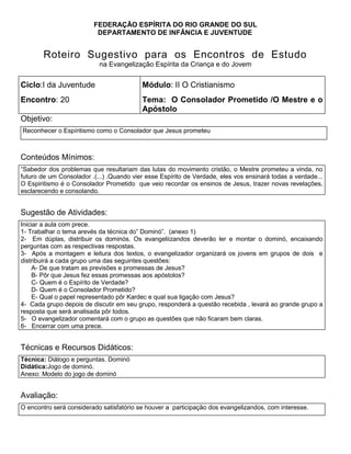 FEDERAÇÃO ESPÍRITA DO RIO GRANDE DO SUL
DEPARTAMENTO DE INFÂNCIA E JUVENTUDE
Roteiro Sugestivo para os Encontros de Estudo
na Evangelização Espírita da Criança e do Jovem
Ciclo:I da Juventude Módulo: II O Cristianismo
Encontro: 20 Tema: O Consolador Prometido /O Mestre e o
Apóstolo
Objetivo:
Reconhecer o Espíritismo como o Consolador que Jesus prometeu
Conteúdos Mínimos:
―Sabedor dos problemas que resultariam das lutas do movimento cristão, o Mestre prometeu a vinda, no
futuro de um Consolador .(...) .Quando vier esse Espírito de Verdade, eles vos ensinará todas a verdade...
O Espiritismo é o Consolador Prometido que veio recordar os ensinos de Jesus, trazer novas revelações,
esclarecendo e consolando.
Sugestão de Atividades:
Iniciar a aula com prece.
1. 1- Trabalhar o tema arevés da técnica do‖ Dominó‖. (anexo 1)
2. 2- Em dúplas, distribuir os dominós. Os evangeliizandos deverão ler e montar o dominó, encaixando
perguntas com as respectivas respostas.
3. 3- Após a montagem e leitura dos textos, o evangelizador organizará os jovens em grupos de dois e
distribuirá a cada grupo uma das seguintes questões:
4. A- De que tratam as previsões e promessas de Jesus?
5. B- Pôr que Jesus fez essas promessas aos apóstolos?
6. C- Quem é o Espírito de Verdade?
7. D- Quem é o Consolador Prometido?
8. E- Qual o papel representado pôr Kardec e qual sua ligação com Jesus?
9. 4- Cada grupo depois de discutir em seu grupo, responderá a questão recebida , levará ao grande grupo a
resposta que será analisada pôr todos.
10. 5- O evangelizador comentará com o grupo as questões que não ficaram bem claras.
11. 6- Encerrar com uma prece.
Técnicas e Recursos Didáticos:
Técnica: Diálogo e perguntas. Dominó
Didática:Jogo de dominó.
Anexo: Modelo do jogo de dominó
Avaliação:
O encontro será considerado satisfatório se houver a participação dos evangelizandos, com interesse.
 