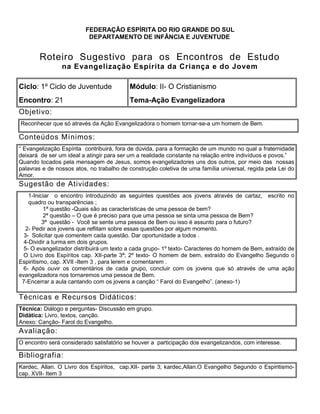 FEDERAÇÃO ESPÍRITA DO RIO GRANDE DO SUL
DEPARTAMENTO DE INFÂNCIA E JUVENTUDE
Roteiro Sugestivo para os Encontros de Estudo
na Evangelização Espírita da Criança e do Jovem
Ciclo: 1º Ciclo de Juventude Módulo: II- O Cristianismo
Encontro: 21 Tema-Ação Evangelizadora
Objetivo:
Reconhecer que só através da Ação Evangelizadora o homem tornar-se-a um homem de Bem.
Conteúdos Mínimos:
― Evangelização Espírita contribuirá, fora de dúvida, para a formação de um mundo no qual a fraternidade
deixará de ser um ideal a atingir para ser um a realidade constante na relação entre indivíduos e povos.‖
Quando tocados pela mensagem de Jesus, somos evangelizadores uns dos outros, por meio das nossas
palavras e de nossos atos, no trabalho de construção coletiva de uma família universal, regida pela Lei do
Amor.
Sugestão de Atividades:
1-Iniciar o encontro introduzindo as seguintes questões aos jovens através de cartaz, escrito no
quadro ou transparências ;
1ª questão -Quais são as características de uma pessoa de bem?
2ª questão – O que é preciso para que uma pessoa se sinta uma pessoa de Bem?
3ª questão - Você se sente uma pessoa de Bem ou isso é assunto para o futuro?
2- Pedir aos jovens que reflitam sobre essas questões por algum momento.
3- Solicitar que comentem cada questão. Dar oportunidade a todos .
4-Dividir a turma em dois grupos.
5- O evangelizador distribuirá um texto a cada grupo- 1º texto- Caracteres do homem de Bem, extraído de
O Livro dos Espíritos cap. XII-parte 3ª; 2º texto- O homem de bem, extraído do Evangelho Segundo o
Espiritismo, cap. XVII -Item 3 , para lerem e comentarem .
6- Após ouvir os comentários de cada grupo, concluir com os jovens que só através de uma ação
evangelizadora nos tornaremos uma pessoa de Bem.
7-Encerrar a aula cantando com os jovens a canção ― Farol do Evangelho‖. (anexo-1)
1. .
Técnicas e Recursos Didáticos:
Técnica: Diálogo e perguntas- Discussão em grupo.
Didática: Livro, textos, canção.
Anexo: Canção- Farol do Evangelho.
Avaliação:
O encontro será considerado satisfatório se houver a participação dos evangelizandos, com interesse.
Bibliografia:
Kardec, Allan. O Livro dos Espíritos, cap.XII- parte 3; kardec,Allan.O Evangelho Segundo o Espiritismo-
cap. XVII- Item 3
 