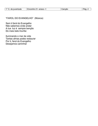 1° C. de juventude Encontro 21- anexo -1 Canção Pág. 2
―FAROL DO EVANGELHO‖ (Música)
Sem ti farol do Evangelho
Não sabemos onde andar
A tua luz é sempre benção
Do mais belo triunfar.
Iluminando o mar da vida
Tantas almas podes restaurar
Por ti, farol do Evangelho
Desejamos caminhar
 