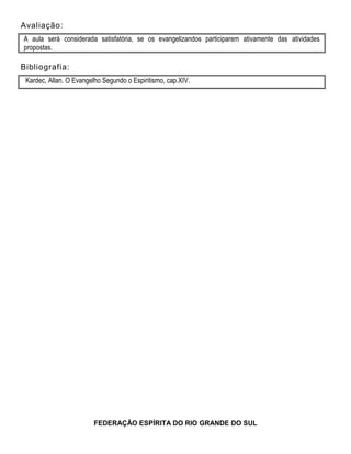 Avaliação:
A aula será considerada satisfatória, se os evangelizandos participarem ativamente das atividades
propostas.
Bibliografia:
Kardec, Allan. O Evangelho Segundo o Espiritismo, cap.XIV.
FEDERAÇÃO ESPÍRITA DO RIO GRANDE DO SUL
 
