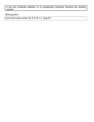 A aula será considerada satisfatória, se os evangelizandos participarem ativamente das atividades
propostas.
Bibliografia:
Currículo para aulas de E.E.E.I.J. pág.91-
 
