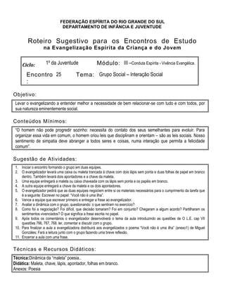 FEDERAÇÃO ESPÍRITA DO RIO GRANDE DO SUL
DEPARTAMENTO DE INFÂNCIA E JUVENTUDE
Roteiro Sugestivo para os Encontros de Estudo
na Evangelização Espírita da Criança e do Jovem
Ciclo: 1º da Juventude Módulo: III –Conduta Espírita - Vivência Evangélica.
Encontro
:
25 Tema: Grupo Social – Interação Social
Objetivo:
Levar o evangelizando a entender melhor a necessidade de bem relacionar-se com tudo e com todos, por
sua natureza eminentemente social.
Conteúdos Mínimos:
“O homem não pode progredir sozinho: necessita do contato dos seus semelhantes para evoluir. Para
organizar essa vida em comum, o homem criou leis que disciplinam e orientam – são as leis sociais. Nosso
sentimento de simpatia deve abranger a todos seres e coisas, numa interação que permita a felicidade
comum”.
Sugestão de Atividades:
1. Iniciar o encontro formando o grupo em duas equipes.
2. O evangelizador levará uma caixa ou maleta trancada à chave com dois lápis sem ponta e duas folhas de papel em branco
dentro. Também levará dois apontadores e a chave da maleta.
3. Uma equipe entregará a maleta ou caixa chaveada com os lápis sem ponta e os papéis em branco.
4. A outra equipe entregará a chave da maleta e os dois apontadores.
5. O evangelizador pedirá que as duas equipes negociem entre si os materiais necessários para o cumprimento da tarefa que
é a seguinte: Escrever no papel: “Você não é uma ilha”.
6. Vence a equipe que escrever primeiro e entregar a frase ao evangelizador.
7. Avaliar a dinâmica com o grupo, questionando: o que sentiram no exercício?
8. Como foi a negociação? Foi difícil, que decisão tomaram? Foi em conjunto? Chegaram a algum acordo? Partilharam os
sentimentos vivenciados? O que significa a frase escrita no papel.
9. Após todos os comentários o evangelizador desenvolverá o tema da aula introduzindo as questões de O L.E. cap VII
questões 766, 767, 768. ler, comentar e discutir com o grupo.
10. Para finalizar a aula a evangelizadora distribuirá aos evangelizados o poema “Você não é uma ilha” (anexo1) de Miguel
Gonzáles; Fará a leitura junto com o grupo fazendo uma breve reflexão.
11. Encerrar a aula com uma frase.
Técnicas e Recursos Didáticos:
Técnica:Dinâmica da “maleta” poesia..
Didática: Maleta, chave, lápis, apontador, folhas em branco.
Anexos: Poesia
 