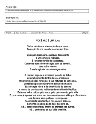 Avaliação:
A aula será considerada satisfatória, se os evangelizandos participarem com interesse nas etapas da aula.
Bibliografia:
Kardec, Allan – O Livro dos Espíritos – cap. VII – Q. 766 a 768.
Fergs/dij Ciclo: Juventude 1 Encontro: 28 – Anexo 1 – Poesia Pág. 02
VOCÊ NÃO É UMA ILHA
Todos nós temos a tentação de nos isolar.
Tentação de nos transformarmos em ilhas.
Qualquer desengano, qualquer desencanto
é um convite à reclusão.
É uma tendência de autodefesa.
Cortamos nossa comunicação com os demais...
para sofrer menos.
E assim agindo, nós nos enganamos,
O homem nega-se a si mesmo quando se dobra
sistematicamente dentro de seu próprio eu.
O homem não pode renunciar à sua natureza de ser social.
Ele foi feito para conviver com seus semelhantes.
Sua vocação não é a de um solitário do deserto
e nem a de um estranho habitante de uma ilha do Pacífico.
Estamos todos unidos pelo amor, pelo pensamento, pela vida.
E , por vezes, é apenas um amor, um pensamento e uma vida que oferecemos
aos demais, sem qualquer recompensa.
Não importa; isto também nos une em silêncio.
Somente o egoísta pode dizer que está só.
Só ... porque renunciou amar e se oferecer aos outros.
Só ... porque fez de sua vida uma ilha.
 