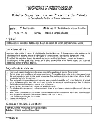 FEDERAÇÃO ESPÍRITA DO RIO GRANDE DO SUL
DEPARTAMENTO DE INFÂNCIA E JUVENTUDE
Roteiro Sugestivo para os Encontros de Estudo
da Evangelização Espírita da Criança e do Jovem
Ciclo: 1º da Juventude Módulo: III –Conduta Espírita - Vivência Evangélica.
Encontro 26 Tema: Respeito à obra da Criação
Objetivo:
Reconhecer que o equilíbrio da Sociedade decorre do respeito do homem à obra da Criação Divina.
Conteúdos Mínimos:
Além das leis sociais, o homem é dirigido pelas leis da Natureza. O desrespeito às leis sociais e à da
Natureza (abusos do sexo, drogas, a exploração do semelhante etc.) desequilibra o organismo social.
O equilíbrio da sociedade decorre do respeito do homem às leis divino-físicas e morais que o regem.
Esse conjunto de leis que Kardec analisa em O Livro dos Espíritos é um preciso roteiro para quem se
disponha a cumprir a vontade de Deus.
Sugestão de Atividades:
1. Iniciar a aula organizando a turma em dois grupos e convidá-los a participar da dinâmica “Remar juntos”.
2. Distribuir a cada grupo uma folha a cada componente do grupo. Em cada folha deverá estar escrito no seu cabeçalho uma
das seguintes palavras: sexo, drogas, abuso, compromisso, ficar, exploração, sofrimento. As mesmas palavras deverão
estar escritas nas folhas de cada grupo.
3. Cada um de cada grupo deverá escrever o que quiser sobre o assunto de sua folha em 1 minuto. Ao termino do tempo é
dado o sinal e todos passam a sua folha para o colega da direita, sem se importar com a finalização da frase. O colega da
direita dará continuidade ao assunto a partir do ponto aonde parou...
4. A rodada acabará quando a primeira folha retornar ao ponto de partida
5. Todos farão as leituras dos textos e poderão iniciara um debate no grupo sobre o assunto que julgarem mais polêmico e
interessante.
6. Após a dinâmica o evangelizador introduzirá o conteúdo da aula enfatizando que além das leis sociais o homem é dirigido
pelas leis da natureza e utilizará como subsídio o texto do E.S.E . cap. 18 item 11.
7. Fazer uma exposição dialogada com os jovens.
8. Encerrar com uma prece
Técnicas e Recursos Didáticos:
Técnica:Dinâmica, rimar juntos, exposição dialogada.
Didática: Folhas de papel em branco, lápis
Avaliação:
 