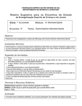 FEDERAÇÃO ESPÍRITA DO RIO GRANDE DO SUL
DEPARTAMENTO DE INFÂNCIA E JUVENTUDE
Roteiro Sugestivo para os Encontros de Estudo
da Evangelização Espírita da Criança e do Jovem
Ciclo
:
1º da Juventude Módulo: IV– Movimento Espírita
Encontro
:
27 Tema: Doutrina Espírita e Movimento Espírita
Objetivo:
Proporcionar aos evangelizados o estudo das diferenças entre Doutrina Espírita e Movimento Espírita
Conteúdos Mínimos:
Doutrina Espírita é o conjunto de princípios básicos codificados por Allan Kardec que constituem o Espiritismo e estão contidos
nas obras fundamentais. Movimento Espírita é uma organização dinâmica com vistas a difusão da Doutrina ESPÍRITA E DA
Vivência do Evangelho na busca do progresso Espiritual da Humanidade.
Sugestão de Atividades:
1. Prece.
2. Iniciar o encontro dividido o quadro de giz (ou um painel de papel pardo) em dois e escrever num lado
DOUTRINA ESPÍRITA e no outro MOVIMENTO ESPÍRITA.
3. A seguir, distribuir o texto (anexo 1) para que os jovens leiam, individualmente, e após respondam as seguintes
questões:
- O que é Movimento Espírita e o que é Doutrina Espírita?
- O que são Obras Básicas e o que são Obras Complementares?
- Qual a razão de ser do Movimento Espírita? Dê exemplos de como esses fins são alcançados.
4. Após todos responderem, anotar no quadro de giz a resposta mais correta para ambos os conceitos e fazer os
comentários necessários para que todos fixem bem a diferença entre os mesmos.
5. Fazer a correção das demais perguntas, dirimindo dúvidas, caso existam.
Prece Final
Técnicas e Recursos Didáticos:
Técnica:Diálogo expositivo, estudo individual, perguntas e respostas.
Didática: Quadro de giz ou painel de papel pardo; giz ou pincel atômico; texto
Anexo 1- Texto
Avaliação:
O encontro será considerado satisfatório, se os jovens participarem com interesse das etapas expostas.
 