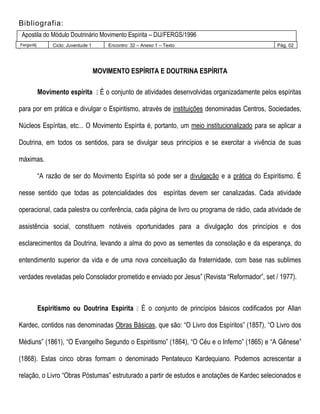 Bibliografia:
Apostila do Módulo Doutrinário Movimento Espírita – DIJ/FERGS/1996
Fergs/dij Ciclo: Juventude 1 Encontro: 32 – Anexo 1 – Texto Pág. 02Mo
MOVIMENTO ESPÍRITA E DOUTRINA ESPÍRITA
Movimento espírita É o conjunto de atividades desenvolvidas organizadamente pelos espíritas
para por em prática e divulgar o Espiritismo, através de instituições denominadas Centros, Sociedades,
Núcleos Espíritas, etc... O Movimento Espírita é, portanto, um meio institucionalizado para se aplicar a
Doutrina, em todos os sentidos, para se divulgar seus princípios e se exercitar a vivência de suas
máximas.
“A razão de ser do Movimento Espírita só pode ser a divulgação e a prática do Espiritismo. É
nesse sentido que todas as potencialidades dos espíritas devem ser canalizadas. Cada atividade
operacional, cada palestra ou conferência, cada página de livro ou programa de rádio, cada atividade de
assistência social, constituem notáveis oportunidades para a divulgação dos princípios e dos
esclarecimentos da Doutrina, levando a alma do povo as sementes da consolação e da esperança, do
entendimento superior da vida e de uma nova conceituação da fraternidade, com base nas sublimes
verdades reveladas pelo Consolador prometido e enviado por Jesus” (Revista “Reformador”, set / 1977).
Espiritismo ou Doutrina Espírita É o conjunto de princípios básicos codificados por Allan
Kardec, contidos nas denominadas Obras Básicas, que são: “O Livro dos Espíritos” (1857), “O Livro dos
Médiuns” (1861), “O Evangelho Segundo o Espiritismo” (1864), “O Céu e o Inferno” (1865) e “A Gênese”
(1868). Estas cinco obras formam o denominado Pentateuco Kardequiano. Podemos acrescentar a
relação, o Livro “Obras Póstumas” estruturado a partir de estudos e anotações de Kardec selecionados e
 