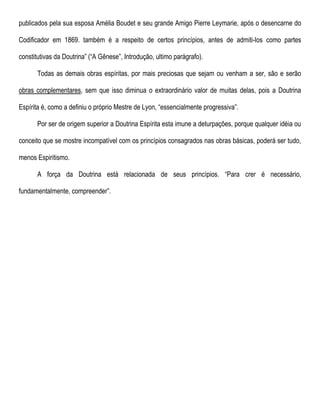 publicados pela sua esposa Amélia Boudet e seu grande Amigo Pierre Leymarie, após o desencarne do
Codificador em 1869. também é a respeito de certos princípios, antes de admiti-los como partes
constitutivas da Doutrina” (“A Gênese”, Introdução, ultimo parágrafo).
Todas as demais obras espíritas, por mais preciosas que sejam ou venham a ser, são e serão
obras complementares, sem que isso diminua o extraordinário valor de muitas delas, pois a Doutrina
Espírita é, como a definiu o próprio Mestre de Lyon, “essencialmente progressiva”.
Por ser de origem superior a Doutrina Espírita esta imune a deturpações, porque qualquer idéia ou
conceito que se mostre incompatível com os princípios consagrados nas obras básicas, poderá ser tudo,
menos Espiritismo.
A força da Doutrina está relacionada de seus princípios. “Para crer é necessário,
fundamentalmente, compreender”.
 