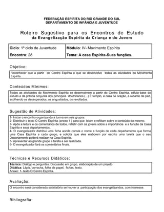 FEDERAÇÃO ESPÍRITA DO RIO GRANDE DO SUL
DEPARTAMENTO DE INFÂNCIA E JUVENTUDE
Roteiro Sugestivo para os Encontros de Estudo
da Evangelização Espírita da Criança e do Jovem
Ciclo: 1º ciclo de Juventude Módulo: IV- Movimento Espírita
Encontro: 28 Tema: A casa Espírita-Suas funções.
Objetivo:
Reconhecer que a partir do Centro Espírita e que se desenvolve todas as atividades do Movimento
Espírita.
Conteúdos Mínimos:
Todas as atividades do Movimento Espírita se desenvolvem a partir do Centro Espírita, célula-base do
estudo e da prática conjunta dos princípios doutrinários.(...) É templo, é casa de oração, é recanto de paz,
acolhendo os desesperados, os angustiados, os revoltados.
Sugestão de Atividades:
1- Iniciar o encontro organizando a turma em seis grupos.
2- Distribuir o texto O Centro Espírita (anexo 1 ) para que leiam e reflitam sobre o conteúdo do mesmo.
3- Após a leitura e os comentários de todos, refletir com os jovens sobre a importância e a função da Casa
Espírita e seus departamentos.
4- O evangelizador distribui uma ficha aonde consta o nome e função de cada departamento que forma
uma Casa Espírita a cada grupo, e solicita que eles elaborem por escrito uma tarefa que o seu
Departamento poderá realizar na Casa Espírita.
5- Apresentar ao grande grupo a tarefa a ser realizada.
6- O evangelizador fará os comentários finais.
2. .
Técnicas e Recursos Didáticos:
Técnica: Diálogo e perguntas. Discussão em grupo, elaboração de um projeto
Didática: Lápis, borracha, folha de papel, fichas, texto.
Anexo: 1- texto O Centro Espírita.
Avaliação:
O encontro será considerado satisfatório se houver a participação dos evangelizandos, com interesse.
Bibliografia:
 
