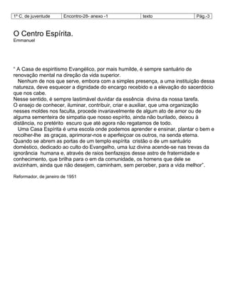1º C. de juventude Encontro-28- anexo -1 texto Pág.-3
O Centro Espírita.
Emmanuel
― A Casa de espiritismo Evangélico, por mais humilde, é sempre santuário de
renovação mental na direção da vida superior.
Nenhum de nos que serve, embora com a simples presença, a uma instituição dessa
natureza, deve esquecer a dignidade do encargo recebido e a elevação do sacerdócio
que nos cabe.
Nesse sentido, é sempre lastimável duvidar da essência divina da nossa tarefa.
O ensejo de conhecer, iluminar, contribuir, criar e auxiliar, que uma organização
nesses moldes nos faculta, procede invariavelmente de algum ato de amor ou de
alguma sementeira de simpatia que nosso espírito, ainda não burilado, deixou à
distância, no pretérito escuro que até agora não regatamos de todo.
Uma Casa Espírita é uma escola onde podemos aprender e ensinar, plantar o bem e
recolher-lhe as graças, aprimorar-nos e aperfeiçoar os outros, na senda eterna.
Quando se abrem as portas de um templo espírita cristão o de um santuário
doméstico, dedicado ao culto do Evangelho, uma luz divina acende-se nas trevas da
ignorância humana e, através de raios benfazejos desse astro de fraternidade e
conhecimento, que brilha para o em da comunidade, os homens que dele se
avizinham, ainda que não desejem, caminham, sem perceber, para a vida melhor‖.
Reformador, de janeiro de 1951
 