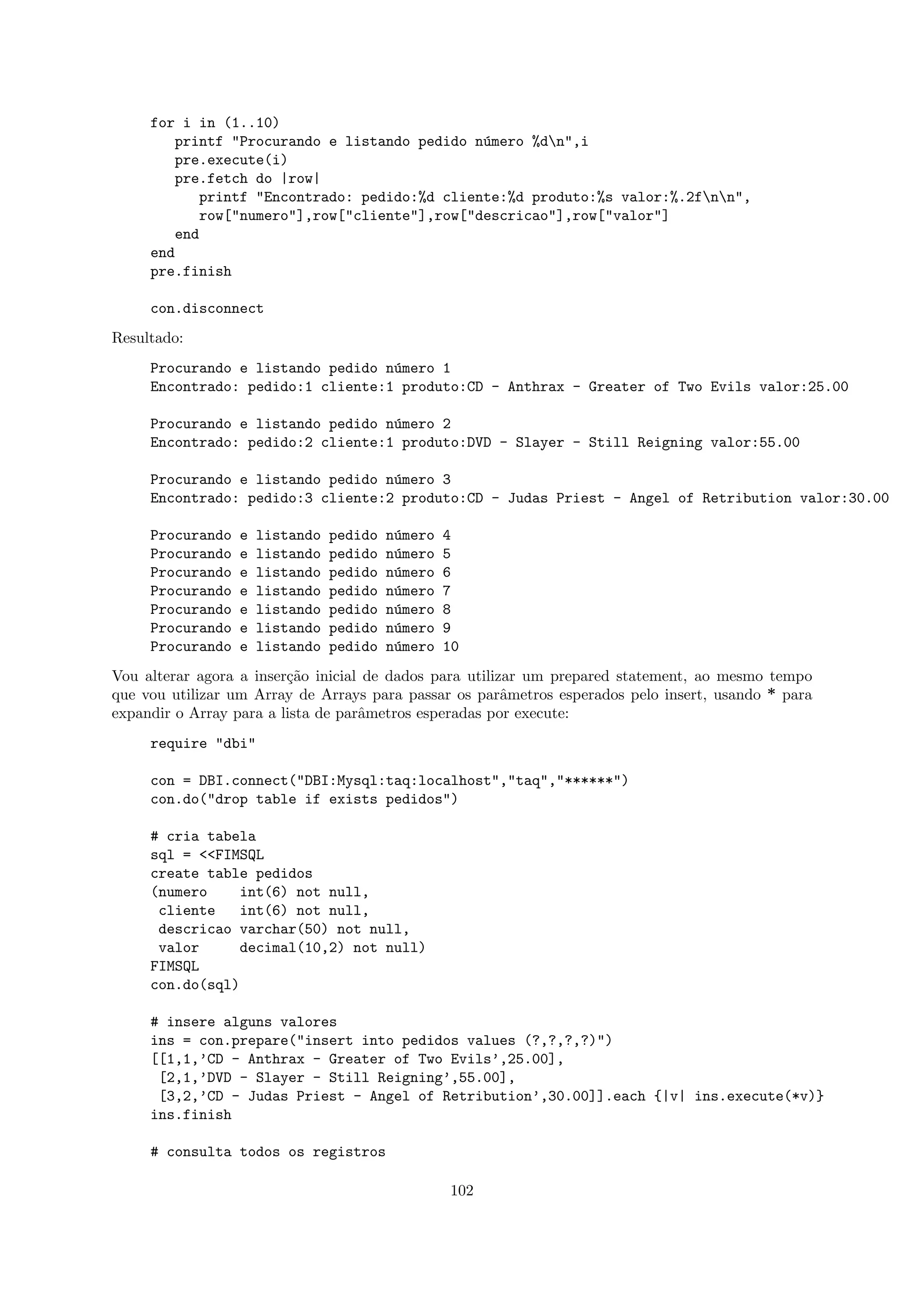 for i in (1..10)
        printf "Procurando e listando pedido n´mero %dn",i
                                               u
        pre.execute(i)
        pre.fetch do |row|
            printf "Encontrado: pedido:%d cliente:%d produto:%s valor:%.2fnn",
            row["numero"],row["cliente"],row["descricao"],row["valor"]
        end
     end
     pre.finish

     con.disconnect
Resultado:
     Procurando e listando pedido n´mero 1
                                   u
     Encontrado: pedido:1 cliente:1 produto:CD - Anthrax - Greater of Two Evils valor:25.00

     Procurando e listando pedido n´mero 2
                                   u
     Encontrado: pedido:2 cliente:1 produto:DVD - Slayer - Still Reigning valor:55.00

     Procurando e listando pedido n´mero 3
                                   u
     Encontrado: pedido:3 cliente:2 produto:CD - Judas Priest - Angel of Retribution valor:30.00

     Procurando   e   listando   pedido   n´mero
                                           u       4
     Procurando   e   listando   pedido   n´mero
                                           u       5
     Procurando   e   listando   pedido   n´mero
                                           u       6
     Procurando   e   listando   pedido   n´mero
                                           u       7
     Procurando   e   listando   pedido   n´mero
                                           u       8
     Procurando   e   listando   pedido   n´mero
                                           u       9
     Procurando   e   listando   pedido   n´mero
                                           u       10
Vou alterar agora a inser¸˜o inicial de dados para utilizar um prepared statement, ao mesmo tempo
                         ca
que vou utilizar um Array de Arrays para passar os parˆmetros esperados pelo insert, usando * para
                                                         a
expandir o Array para a lista de parˆmetros esperadas por execute:
                                    a
     require "dbi"

     con = DBI.connect("DBI:Mysql:taq:localhost","taq","******")
     con.do("drop table if exists pedidos")

     # cria tabela
     sql = <<FIMSQL
     create table pedidos
     (numero    int(6) not null,
      cliente    int(6) not null,
      descricao varchar(50) not null,
      valor      decimal(10,2) not null)
     FIMSQL
     con.do(sql)

     # insere alguns valores
     ins = con.prepare("insert into pedidos values (?,?,?,?)")
     [[1,1,’CD - Anthrax - Greater of Two Evils’,25.00],
      [2,1,’DVD - Slayer - Still Reigning’,55.00],
      [3,2,’CD - Judas Priest - Angel of Retribution’,30.00]].each {|v| ins.execute(*v)}
     ins.finish

     # consulta todos os registros

                                                   102
 