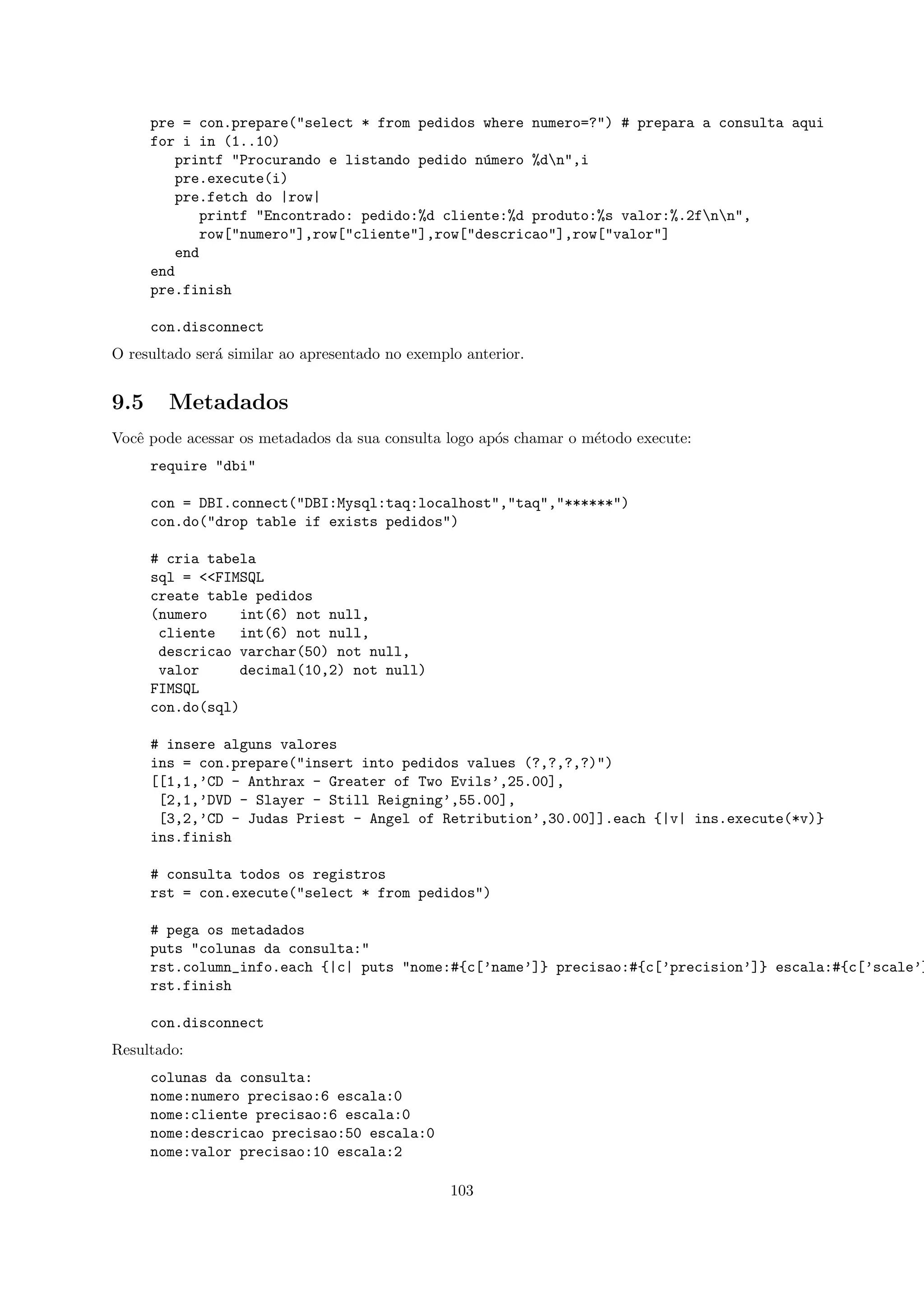 pre = con.prepare("select * from pedidos where numero=?") # prepara a consulta aqui
      for i in (1..10)
         printf "Procurando e listando pedido n´mero %dn",i
                                                u
         pre.execute(i)
         pre.fetch do |row|
             printf "Encontrado: pedido:%d cliente:%d produto:%s valor:%.2fnn",
             row["numero"],row["cliente"],row["descricao"],row["valor"]
         end
      end
      pre.finish

      con.disconnect
O resultado ser´ similar ao apresentado no exemplo anterior.
               a


9.5     Metadados
Vocˆ pode acessar os metadados da sua consulta logo ap´s chamar o m´todo execute:
   e                                                  o            e
      require "dbi"

      con = DBI.connect("DBI:Mysql:taq:localhost","taq","******")
      con.do("drop table if exists pedidos")

      # cria tabela
      sql = <<FIMSQL
      create table pedidos
      (numero    int(6) not null,
       cliente    int(6) not null,
       descricao varchar(50) not null,
       valor      decimal(10,2) not null)
      FIMSQL
      con.do(sql)

      # insere alguns valores
      ins = con.prepare("insert into pedidos values (?,?,?,?)")
      [[1,1,’CD - Anthrax - Greater of Two Evils’,25.00],
       [2,1,’DVD - Slayer - Still Reigning’,55.00],
       [3,2,’CD - Judas Priest - Angel of Retribution’,30.00]].each {|v| ins.execute(*v)}
      ins.finish

      # consulta todos os registros
      rst = con.execute("select * from pedidos")

      # pega os metadados
      puts "colunas da consulta:"
      rst.column_info.each {|c| puts "nome:#{c[’name’]} precisao:#{c[’precision’]} escala:#{c[’scale’]
      rst.finish

      con.disconnect
Resultado:
      colunas da consulta:
      nome:numero precisao:6 escala:0
      nome:cliente precisao:6 escala:0
      nome:descricao precisao:50 escala:0
      nome:valor precisao:10 escala:2

                                                 103
 