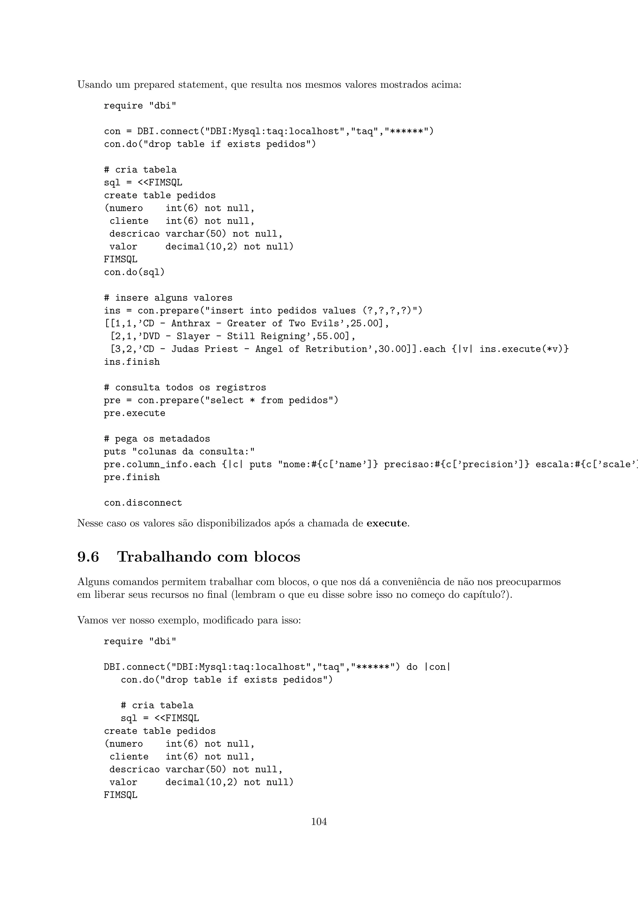 Usando um prepared statement, que resulta nos mesmos valores mostrados acima:
      require "dbi"

      con = DBI.connect("DBI:Mysql:taq:localhost","taq","******")
      con.do("drop table if exists pedidos")

      # cria tabela
      sql = <<FIMSQL
      create table pedidos
      (numero    int(6) not null,
       cliente    int(6) not null,
       descricao varchar(50) not null,
       valor      decimal(10,2) not null)
      FIMSQL
      con.do(sql)

      # insere alguns valores
      ins = con.prepare("insert into pedidos values (?,?,?,?)")
      [[1,1,’CD - Anthrax - Greater of Two Evils’,25.00],
       [2,1,’DVD - Slayer - Still Reigning’,55.00],
       [3,2,’CD - Judas Priest - Angel of Retribution’,30.00]].each {|v| ins.execute(*v)}
      ins.finish

      # consulta todos os registros
      pre = con.prepare("select * from pedidos")
      pre.execute

      # pega os metadados
      puts "colunas da consulta:"
      pre.column_info.each {|c| puts "nome:#{c[’name’]} precisao:#{c[’precision’]} escala:#{c[’scale’]
      pre.finish

      con.disconnect
Nesse caso os valores s˜o disponibilizados ap´s a chamada de execute.
                       a                     o


9.6     Trabalhando com blocos
Alguns comandos permitem trabalhar com blocos, o que nos d´ a conveniˆncia de n˜o nos preocuparmos
                                                            a           e        a
em liberar seus recursos no ﬁnal (lembram o que eu disse sobre isso no come¸o do cap´
                                                                           c        ıtulo?).

Vamos ver nosso exemplo, modiﬁcado para isso:
      require "dbi"

      DBI.connect("DBI:Mysql:taq:localhost","taq","******") do |con|
         con.do("drop table if exists pedidos")

         # cria tabela
         sql = <<FIMSQL
      create table pedidos
      (numero    int(6) not null,
       cliente   int(6) not null,
       descricao varchar(50) not null,
       valor     decimal(10,2) not null)
      FIMSQL

                                                104
 