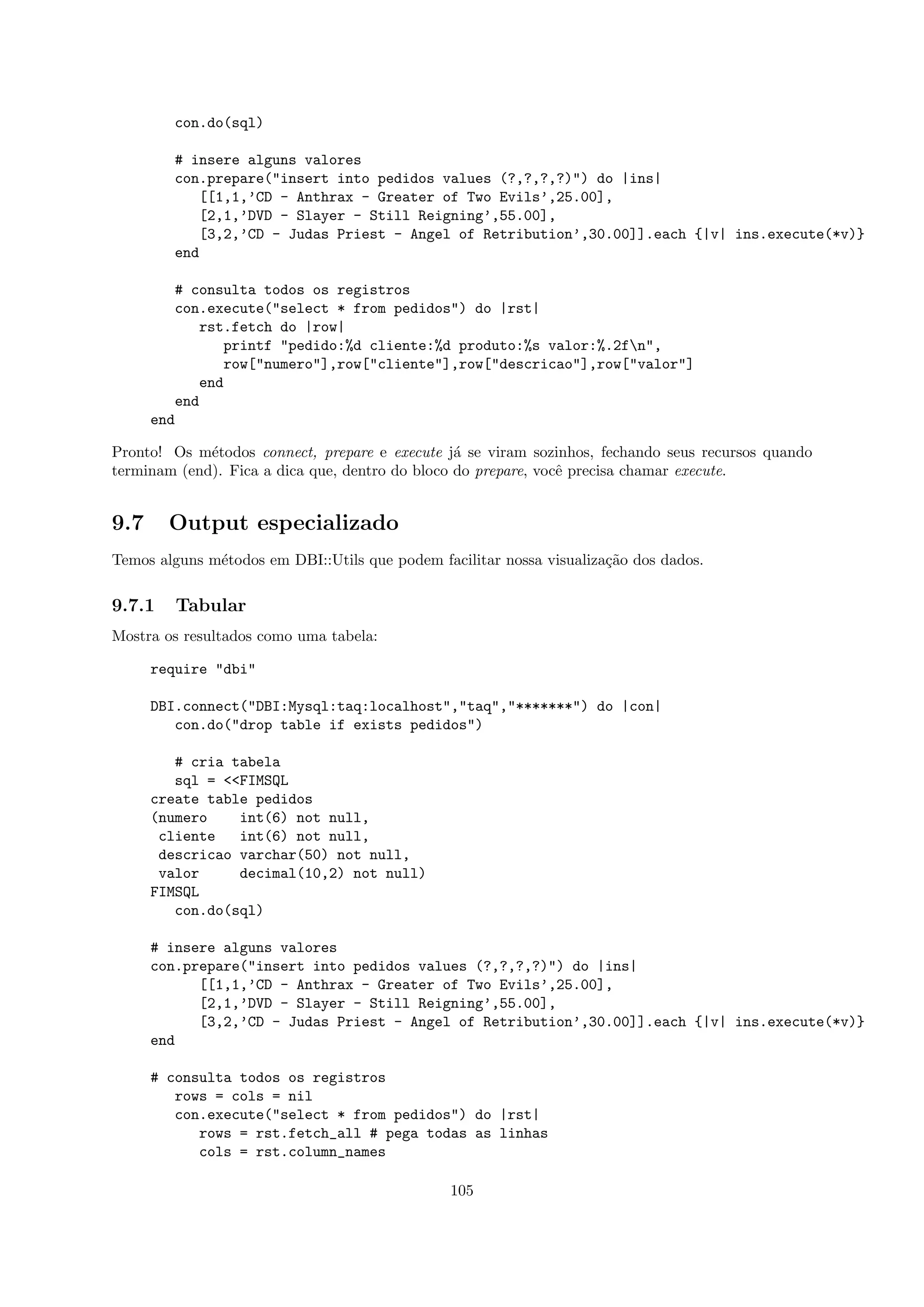con.do(sql)

         # insere alguns valores
         con.prepare("insert into pedidos values (?,?,?,?)") do |ins|
             [[1,1,’CD - Anthrax - Greater of Two Evils’,25.00],
             [2,1,’DVD - Slayer - Still Reigning’,55.00],
             [3,2,’CD - Judas Priest - Angel of Retribution’,30.00]].each {|v| ins.execute(*v)}
         end

         # consulta todos os registros
         con.execute("select * from pedidos") do |rst|
             rst.fetch do |row|
                printf "pedido:%d cliente:%d produto:%s valor:%.2fn",
                row["numero"],row["cliente"],row["descricao"],row["valor"]
             end
         end
      end

Pronto! Os m´todos connect, prepare e execute j´ se viram sozinhos, fechando seus recursos quando
             e                                   a
terminam (end). Fica a dica que, dentro do bloco do prepare, vocˆ precisa chamar execute.
                                                                e


9.7     Output especializado
Temos alguns m´todos em DBI::Utils que podem facilitar nossa visualiza¸˜o dos dados.
              e                                                       ca


9.7.1    Tabular
Mostra os resultados como uma tabela:

      require "dbi"

      DBI.connect("DBI:Mysql:taq:localhost","taq","*******") do |con|
         con.do("drop table if exists pedidos")

         # cria tabela
         sql = <<FIMSQL
      create table pedidos
      (numero    int(6) not null,
       cliente   int(6) not null,
       descricao varchar(50) not null,
       valor     decimal(10,2) not null)
      FIMSQL
         con.do(sql)

      # insere alguns valores
      con.prepare("insert into pedidos values (?,?,?,?)") do |ins|
            [[1,1,’CD - Anthrax - Greater of Two Evils’,25.00],
            [2,1,’DVD - Slayer - Still Reigning’,55.00],
            [3,2,’CD - Judas Priest - Angel of Retribution’,30.00]].each {|v| ins.execute(*v)}
      end

      # consulta todos os registros
         rows = cols = nil
         con.execute("select * from pedidos") do |rst|
            rows = rst.fetch_all # pega todas as linhas
            cols = rst.column_names

                                                105
 