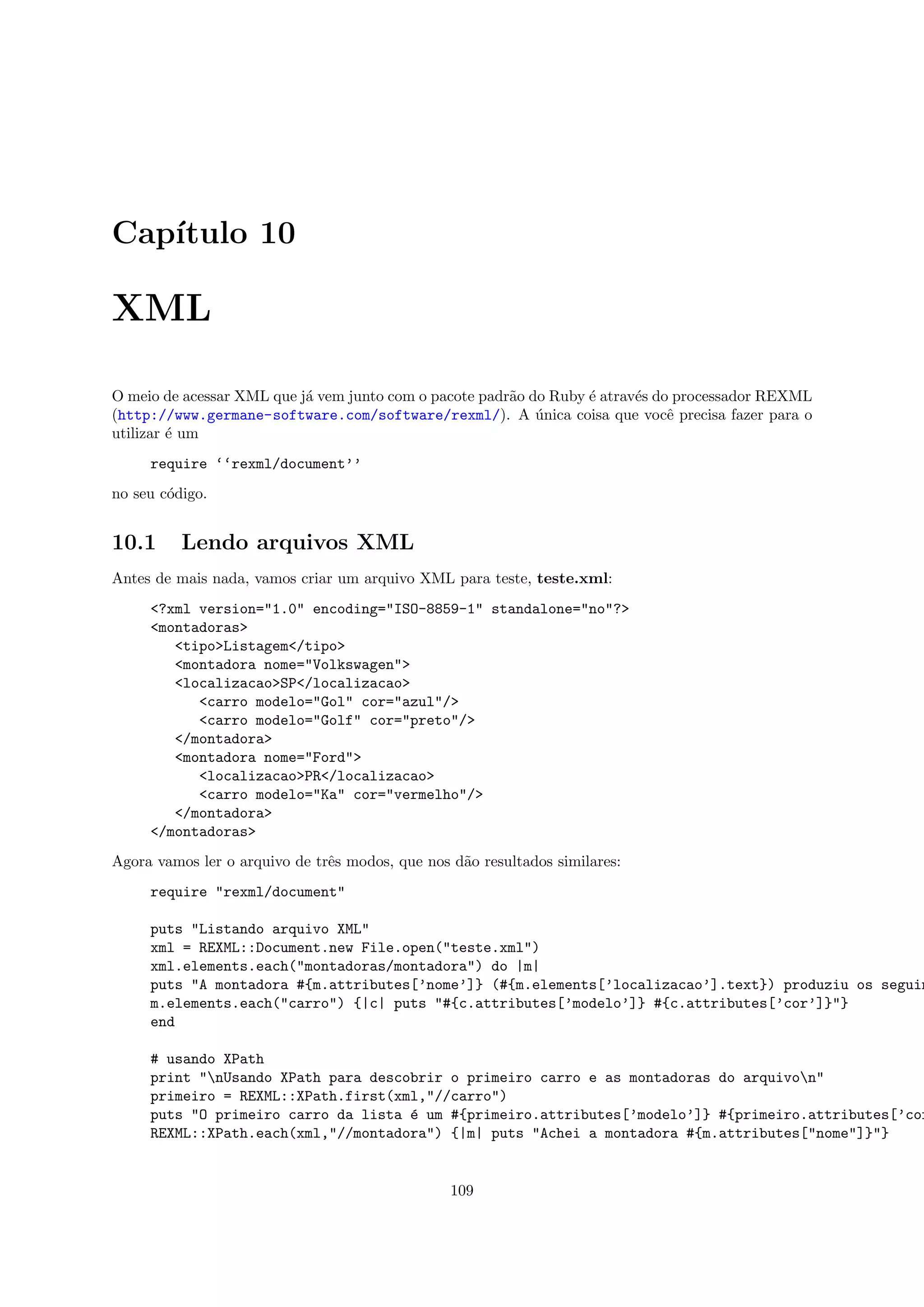 Cap´
   ıtulo 10

XML

O meio de acessar XML que j´ vem junto com o pacote padr˜o do Ruby ´ atrav´s do processador REXML
                           a                            a          e      e
(http://www.germane-software.com/software/rexml/). A unica coisa que vocˆ precisa fazer para o
                                                            ´                  e
utilizar ´ um
         e
     require ‘‘rexml/document’’
no seu c´digo.
        o


10.1      Lendo arquivos XML
Antes de mais nada, vamos criar um arquivo XML para teste, teste.xml:
     <?xml version="1.0" encoding="ISO-8859-1" standalone="no"?>
     <montadoras>
        <tipo>Listagem</tipo>
        <montadora nome="Volkswagen">
        <localizacao>SP</localizacao>
           <carro modelo="Gol" cor="azul"/>
           <carro modelo="Golf" cor="preto"/>
        </montadora>
        <montadora nome="Ford">
           <localizacao>PR</localizacao>
           <carro modelo="Ka" cor="vermelho"/>
        </montadora>
     </montadoras>
Agora vamos ler o arquivo de trˆs modos, que nos d˜o resultados similares:
                               e                  a
     require "rexml/document"

     puts "Listando arquivo XML"
     xml = REXML::Document.new File.open("teste.xml")
     xml.elements.each("montadoras/montadora") do |m|
     puts "A montadora #{m.attributes[’nome’]} (#{m.elements[’localizacao’].text}) produziu os seguin
     m.elements.each("carro") {|c| puts "#{c.attributes[’modelo’]} #{c.attributes[’cor’]}"}
     end

     # usando XPath
     print "nUsando XPath para descobrir o primeiro carro e as montadoras do arquivon"
     primeiro = REXML::XPath.first(xml,"//carro")
     puts "O primeiro carro da lista ´ um #{primeiro.attributes[’modelo’]} #{primeiro.attributes[’cor
                                     e
     REXML::XPath.each(xml,"//montadora") {|m| puts "Achei a montadora #{m.attributes["nome"]}"}


                                                 109
 