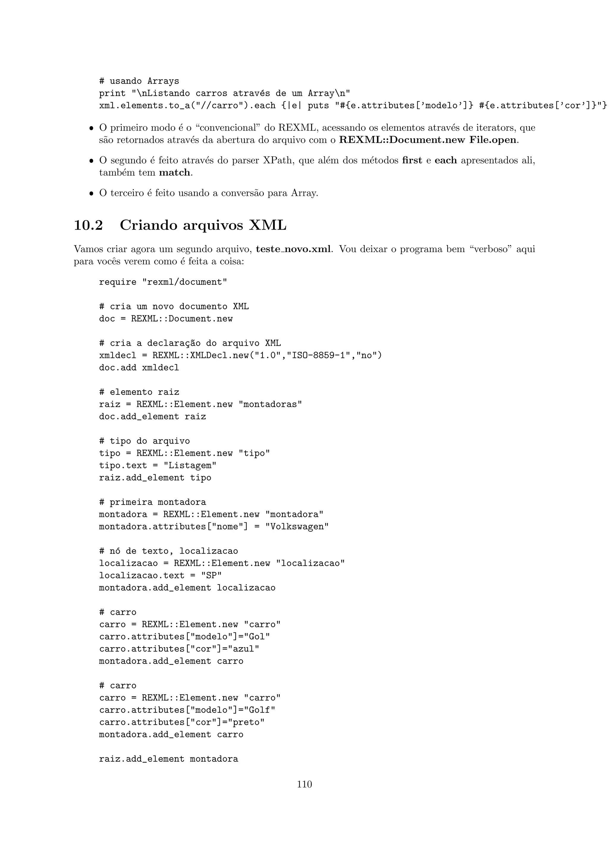 # usando Arrays
     print "nListando carros atrav´s de um Arrayn"
                                   e
     xml.elements.to_a("//carro").each {|e| puts "#{e.attributes[’modelo’]} #{e.attributes[’cor’]}"}

   ˆ O primeiro modo ´ o “convencional” do REXML, acessando os elementos atrav´s de iterators, que
                       e                                                      e
     s˜o retornados atrav´s da abertura do arquivo com o REXML::Document.new File.open.
      a                  e

   ˆ O segundo ´ feito atrav´s do parser XPath, que al´m dos m´todos ﬁrst e each apresentados ali,
               e            e                         e       e
     tamb´m tem match.
          e

   ˆ O terceiro ´ feito usando a convers˜o para Array.
                e                       a


10.2     Criando arquivos XML
Vamos criar agora um segundo arquivo, teste novo.xml. Vou deixar o programa bem “verboso” aqui
para vocˆs verem como ´ feita a coisa:
        e             e

     require "rexml/document"

     # cria um novo documento XML
     doc = REXML::Document.new

     # cria a declara¸~o do arquivo XML
                     ca
     xmldecl = REXML::XMLDecl.new("1.0","ISO-8859-1","no")
     doc.add xmldecl

     # elemento raiz
     raiz = REXML::Element.new "montadoras"
     doc.add_element raiz

     # tipo do arquivo
     tipo = REXML::Element.new "tipo"
     tipo.text = "Listagem"
     raiz.add_element tipo

     # primeira montadora
     montadora = REXML::Element.new "montadora"
     montadora.attributes["nome"] = "Volkswagen"

     # n´ de texto, localizacao
        o
     localizacao = REXML::Element.new "localizacao"
     localizacao.text = "SP"
     montadora.add_element localizacao

     # carro
     carro = REXML::Element.new "carro"
     carro.attributes["modelo"]="Gol"
     carro.attributes["cor"]="azul"
     montadora.add_element carro

     # carro
     carro = REXML::Element.new "carro"
     carro.attributes["modelo"]="Golf"
     carro.attributes["cor"]="preto"
     montadora.add_element carro

     raiz.add_element montadora

                                                 110
 