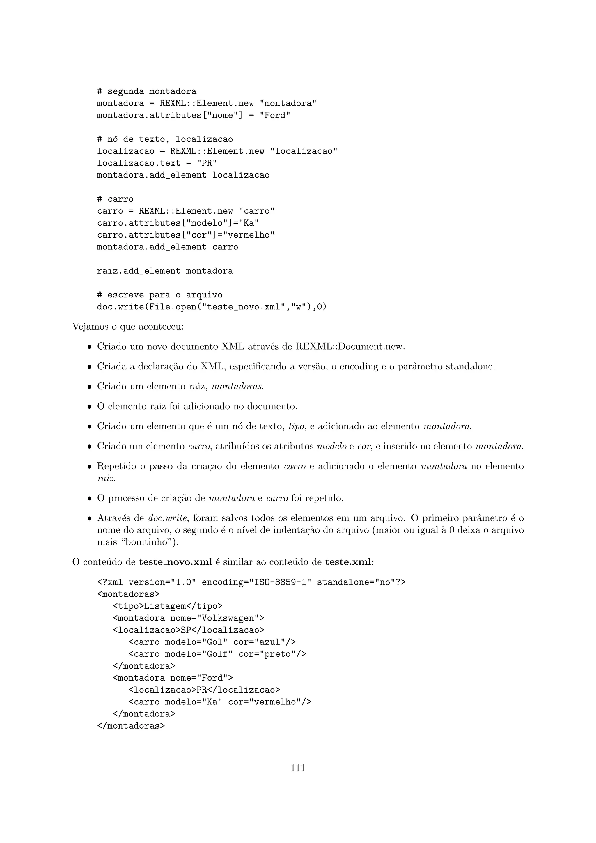 # segunda montadora
     montadora = REXML::Element.new "montadora"
     montadora.attributes["nome"] = "Ford"

     # n´ de texto, localizacao
        o
     localizacao = REXML::Element.new "localizacao"
     localizacao.text = "PR"
     montadora.add_element localizacao

     # carro
     carro = REXML::Element.new "carro"
     carro.attributes["modelo"]="Ka"
     carro.attributes["cor"]="vermelho"
     montadora.add_element carro

     raiz.add_element montadora

     # escreve para o arquivo
     doc.write(File.open("teste_novo.xml","w"),0)

Vejamos o que aconteceu:

   ˆ Criado um novo documento XML atrav´s de REXML::Document.new.
                                       e

   ˆ Criada a declara¸˜o do XML, especiﬁcando a vers˜o, o encoding e o parˆmetro standalone.
                     ca                             a                     a

   ˆ Criado um elemento raiz, montadoras.

   ˆ O elemento raiz foi adicionado no documento.

   ˆ Criado um elemento que ´ um n´ de texto, tipo, e adicionado ao elemento montadora.
                            e     o
   ˆ Criado um elemento carro, atribu´
                                     ıdos os atributos modelo e cor, e inserido no elemento montadora.

   ˆ Repetido o passo da cria¸˜o do elemento carro e adicionado o elemento montadora no elemento
                             ca
     raiz.

   ˆ O processo de cria¸˜o de montadora e carro foi repetido.
                       ca

   ˆ Atrav´s de doc.write, foram salvos todos os elementos em um arquivo. O primeiro parˆmetro ´ o
          e                                                                             a       e
     nome do arquivo, o segundo ´ o n´ de indenta¸˜o do arquivo (maior ou igual ` 0 deixa o arquivo
                                 e    ıvel          ca                          a
     mais “bonitinho”).

O conte´do de teste novo.xml ´ similar ao conte´do de teste.xml:
       u                     e                 u

     <?xml version="1.0" encoding="ISO-8859-1" standalone="no"?>
     <montadoras>
        <tipo>Listagem</tipo>
        <montadora nome="Volkswagen">
        <localizacao>SP</localizacao>
           <carro modelo="Gol" cor="azul"/>
           <carro modelo="Golf" cor="preto"/>
        </montadora>
        <montadora nome="Ford">
           <localizacao>PR</localizacao>
           <carro modelo="Ka" cor="vermelho"/>
        </montadora>
     </montadoras>



                                                 111
 