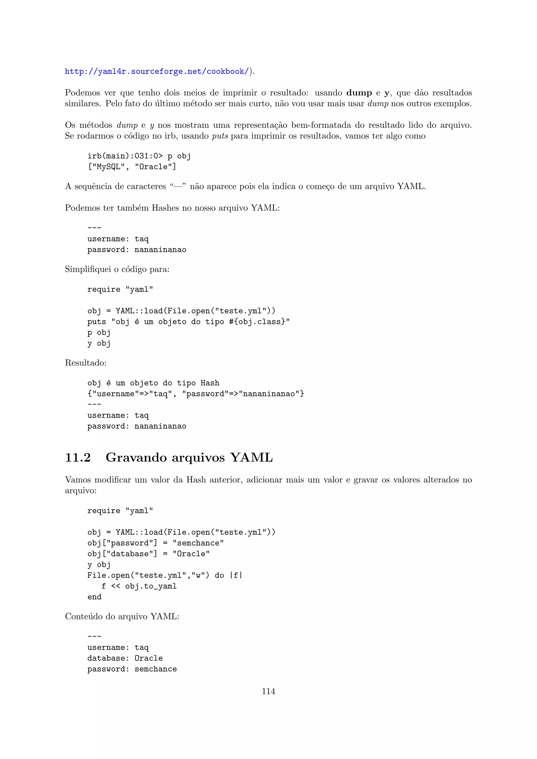 http://yaml4r.sourceforge.net/cookbook/).

Podemos ver que tenho dois meios de imprimir o resultado: usando dump e y, que d˜o resultados
                                                                                         a
similares. Pelo fato do ultimo m´todo ser mais curto, n˜o vou usar mais usar dump nos outros exemplos.
                        ´       e                      a

Os m´todos dump e y nos mostram uma representa¸˜o bem-formatada do resultado lido do arquivo.
     e                                             ca
Se rodarmos o c´digo no irb, usando puts para imprimir os resultados, vamos ter algo como
               o

     irb(main):031:0> p obj
     ["MySQL", "Oracle"]

A sequˆncia de caracteres “—” n˜o aparece pois ela indica o come¸o de um arquivo YAML.
      e                        a                                c

Podemos ter tamb´m Hashes no nosso arquivo YAML:
                e

     ---
     username: taq
     password: nananinanao

Simpliﬁquei o c´digo para:
               o

     require "yaml"

     obj = YAML::load(File.open("teste.yml"))
     puts "obj ´ um objeto do tipo #{obj.class}"
               e
     p obj
     y obj

Resultado:

     obj ´ um objeto do tipo Hash
         e
     {"username"=>"taq", "password"=>"nananinanao"}
     ---
     username: taq
     password: nananinanao


11.2      Gravando arquivos YAML
Vamos modiﬁcar um valor da Hash anterior, adicionar mais um valor e gravar os valores alterados no
arquivo:

     require "yaml"

     obj = YAML::load(File.open("teste.yml"))
     obj["password"] = "semchance"
     obj["database"] = "Oracle"
     y obj
     File.open("teste.yml","w") do |f|
         f << obj.to_yaml
     end

Conte´do do arquivo YAML:
     u

     ---
     username: taq
     database: Oracle
     password: semchance

                                                 114
 
