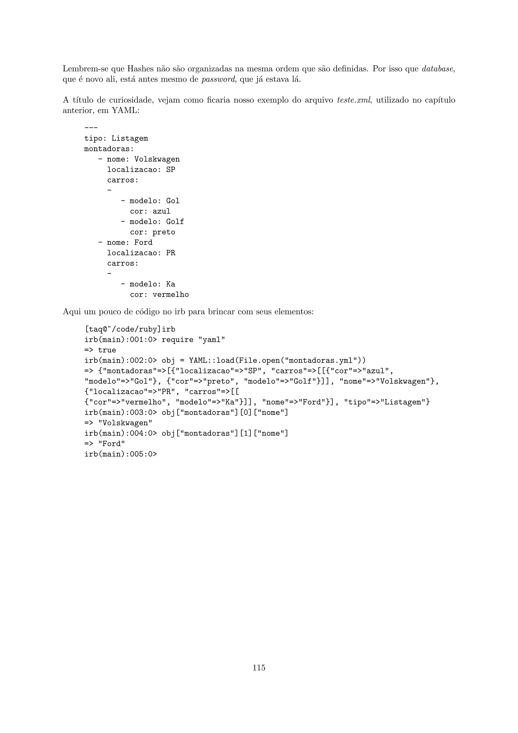 Lembrem-se que Hashes n˜o s˜o organizadas na mesma ordem que s˜o deﬁnidas. Por isso que database,
                           a a                                  a
que ´ novo ali, est´ antes mesmo de password, que j´ estava l´.
    e              a                               a         a

A t´
   ıtulo de curiosidade, vejam como ﬁcaria nosso exemplo do arquivo teste.xml, utilizado no cap´
                                                                                               ıtulo
anterior, em YAML:
     ---
     tipo: Listagem
     montadoras:
         - nome: Volskwagen
           localizacao: SP
           carros:
           -
              - modelo: Gol
                cor: azul
              - modelo: Golf
                cor: preto
        - nome: Ford
           localizacao: PR
           carros:
           -
              - modelo: Ka
                cor: vermelho

Aqui um pouco de c´digo no irb para brincar com seus elementos:
                  o

     [taq@~/code/ruby]irb
     irb(main):001:0> require "yaml"
     => true
     irb(main):002:0> obj = YAML::load(File.open("montadoras.yml"))
     => {"montadoras"=>[{"localizacao"=>"SP", "carros"=>[[{"cor"=>"azul",
     "modelo"=>"Gol"}, {"cor"=>"preto", "modelo"=>"Golf"}]], "nome"=>"Volskwagen"},
     {"localizacao"=>"PR", "carros"=>[[
     {"cor"=>"vermelho", "modelo"=>"Ka"}]], "nome"=>"Ford"}], "tipo"=>"Listagem"}
     irb(main):003:0> obj["montadoras"][0]["nome"]
     => "Volskwagen"
     irb(main):004:0> obj["montadoras"][1]["nome"]
     => "Ford"
     irb(main):005:0>




                                                115
 