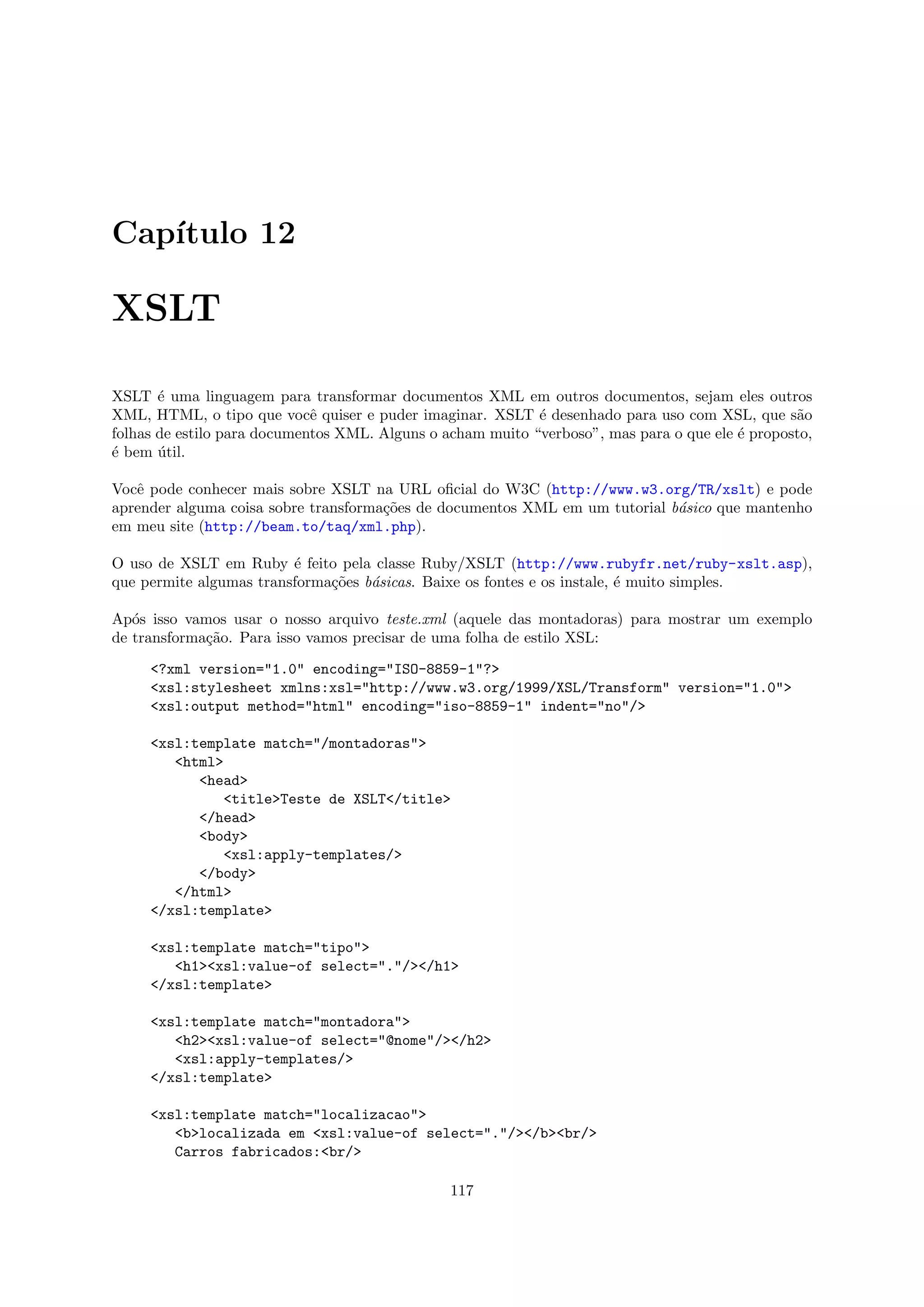 Cap´
   ıtulo 12

XSLT

XSLT ´ uma linguagem para transformar documentos XML em outros documentos, sejam eles outros
       e
XML, HTML, o tipo que vocˆ quiser e puder imaginar. XSLT ´ desenhado para uso com XSL, que s˜o
                             e                              e                                    a
folhas de estilo para documentos XML. Alguns o acham muito “verboso”, mas para o que ele ´ proposto,
                                                                                         e
´ bem util.
e      ´

Vocˆ pode conhecer mais sobre XSLT na URL oﬁcial do W3C (http://www.w3.org/TR/xslt) e pode
   e
aprender alguma coisa sobre transforma¸˜es de documentos XML em um tutorial b´sico que mantenho
                                      co                                     a
em meu site (http://beam.to/taq/xml.php).

O uso de XSLT em Ruby ´ feito pela classe Ruby/XSLT (http://www.rubyfr.net/ruby-xslt.asp),
                         e
que permite algumas transforma¸˜es b´sicas. Baixe os fontes e os instale, ´ muito simples.
                              co    a                                     e

Ap´s isso vamos usar o nosso arquivo teste.xml (aquele das montadoras) para mostrar um exemplo
   o
de transforma¸˜o. Para isso vamos precisar de uma folha de estilo XSL:
             ca

     <?xml version="1.0" encoding="ISO-8859-1"?>
     <xsl:stylesheet xmlns:xsl="http://www.w3.org/1999/XSL/Transform" version="1.0">
     <xsl:output method="html" encoding="iso-8859-1" indent="no"/>

     <xsl:template match="/montadoras">
        <html>
           <head>
              <title>Teste de XSLT</title>
           </head>
           <body>
              <xsl:apply-templates/>
           </body>
        </html>
     </xsl:template>

     <xsl:template match="tipo">
        <h1><xsl:value-of select="."/></h1>
     </xsl:template>

     <xsl:template match="montadora">
        <h2><xsl:value-of select="@nome"/></h2>
        <xsl:apply-templates/>
     </xsl:template>

     <xsl:template match="localizacao">
        <b>localizada em <xsl:value-of select="."/></b><br/>
        Carros fabricados:<br/>

                                                117
 