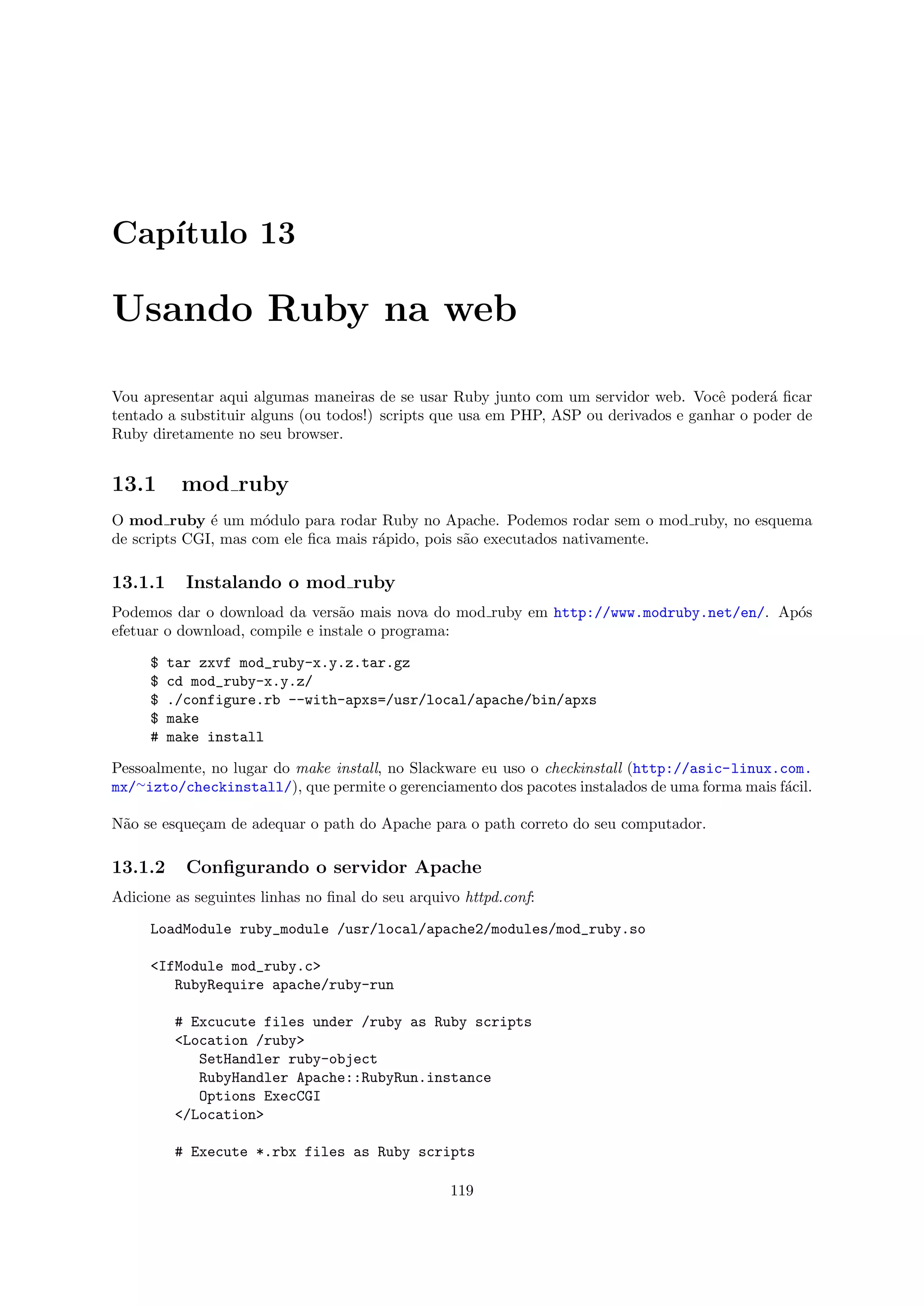 Cap´
   ıtulo 13

Usando Ruby na web

Vou apresentar aqui algumas maneiras de se usar Ruby junto com um servidor web. Vocˆ poder´ ﬁcar
                                                                                       e      a
tentado a substituir alguns (ou todos!) scripts que usa em PHP, ASP ou derivados e ganhar o poder de
Ruby diretamente no seu browser.


13.1      mod ruby
O mod ruby ´ um m´dulo para rodar Ruby no Apache. Podemos rodar sem o mod ruby, no esquema
              e       o
de scripts CGI, mas com ele ﬁca mais r´pido, pois s˜o executados nativamente.
                                      a            a

13.1.1     Instalando o mod ruby
Podemos dar o download da vers˜o mais nova do mod ruby em http://www.modruby.net/en/. Ap´s
                                 a                                                      o
efetuar o download, compile e instale o programa:

     $   tar zxvf mod_ruby-x.y.z.tar.gz
     $   cd mod_ruby-x.y.z/
     $   ./configure.rb --with-apxs=/usr/local/apache/bin/apxs
     $   make
     #   make install

Pessoalmente, no lugar do make install, no Slackware eu uso o checkinstall (http://asic-linux.com.
mx/∼izto/checkinstall/), que permite o gerenciamento dos pacotes instalados de uma forma mais f´cil.
                                                                                               a

N˜o se esque¸am de adequar o path do Apache para o path correto do seu computador.
 a          c

13.1.2     Conﬁgurando o servidor Apache
Adicione as seguintes linhas no ﬁnal do seu arquivo httpd.conf:

     LoadModule ruby_module /usr/local/apache2/modules/mod_ruby.so

     <IfModule mod_ruby.c>
        RubyRequire apache/ruby-run

          # Excucute files under /ruby as Ruby scripts
          <Location /ruby>
             SetHandler ruby-object
             RubyHandler Apache::RubyRun.instance
             Options ExecCGI
          </Location>

          # Execute *.rbx files as Ruby scripts

                                                  119
 