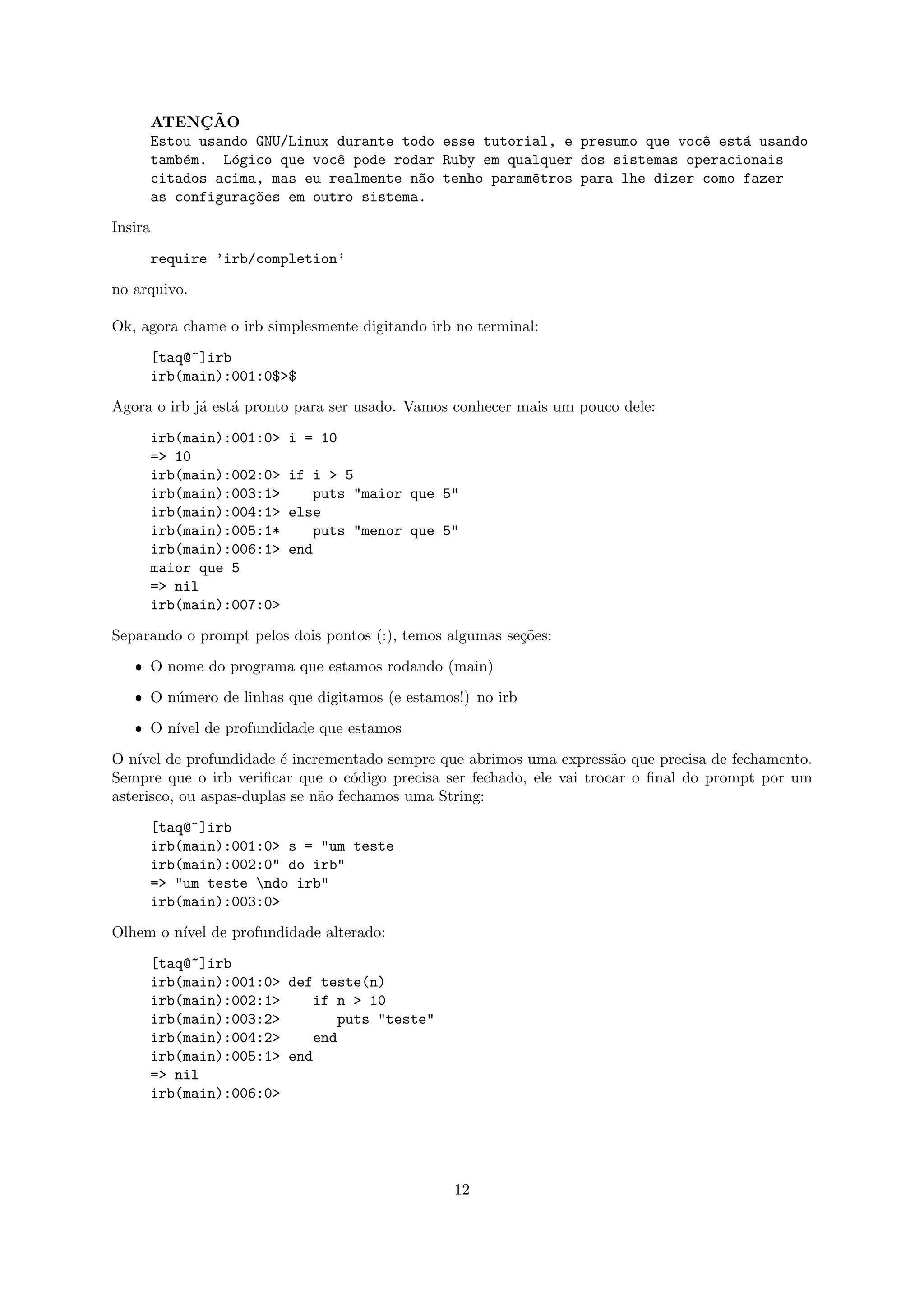 ¸˜
         ATENCAO
         Estou usando GNU/Linux durante todo esse tutorial, e presumo que voc^ est´ usando
                                                                             e    a
         tamb´m. L´gico que voc^ pode rodar Ruby em qualquer dos sistemas operacionais
             e     o            e
         citados acima, mas eu realmente n~o tenho param^tros para lhe dizer como fazer
                                          a             e
         as configura¸~es em outro sistema.
                     co

Insira

         require ’irb/completion’

no arquivo.

Ok, agora chame o irb simplesmente digitando irb no terminal:

         [taq@~]irb
         irb(main):001:0$>$

Agora o irb j´ est´ pronto para ser usado. Vamos conhecer mais um pouco dele:
             a    a
         irb(main):001:0>   i = 10
         => 10
         irb(main):002:0>   if i > 5
         irb(main):003:1>      puts "maior que 5"
         irb(main):004:1>   else
         irb(main):005:1*      puts "menor que 5"
         irb(main):006:1>   end
         maior que 5
         => nil
         irb(main):007:0>

Separando o prompt pelos dois pontos (:), temos algumas se¸˜es:
                                                          co

   ˆ O nome do programa que estamos rodando (main)

   ˆ O n´mero de linhas que digitamos (e estamos!) no irb
        u

   ˆ O n´ de profundidade que estamos
        ıvel

O n´ de profundidade ´ incrementado sempre que abrimos uma express˜o que precisa de fechamento.
    ıvel                 e                                              a
Sempre que o irb veriﬁcar que o c´digo precisa ser fechado, ele vai trocar o ﬁnal do prompt por um
                                    o
asterisco, ou aspas-duplas se n˜o fechamos uma String:
                               a

         [taq@~]irb
         irb(main):001:0> s = "um teste
         irb(main):002:0" do irb"
         => "um teste ndo irb"
         irb(main):003:0>
Olhem o n´ de profundidade alterado:
         ıvel

         [taq@~]irb
         irb(main):001:0> def teste(n)
         irb(main):002:1>    if n > 10
         irb(main):003:2>        puts "teste"
         irb(main):004:2>    end
         irb(main):005:1> end
         => nil
         irb(main):006:0>




                                                 12
 