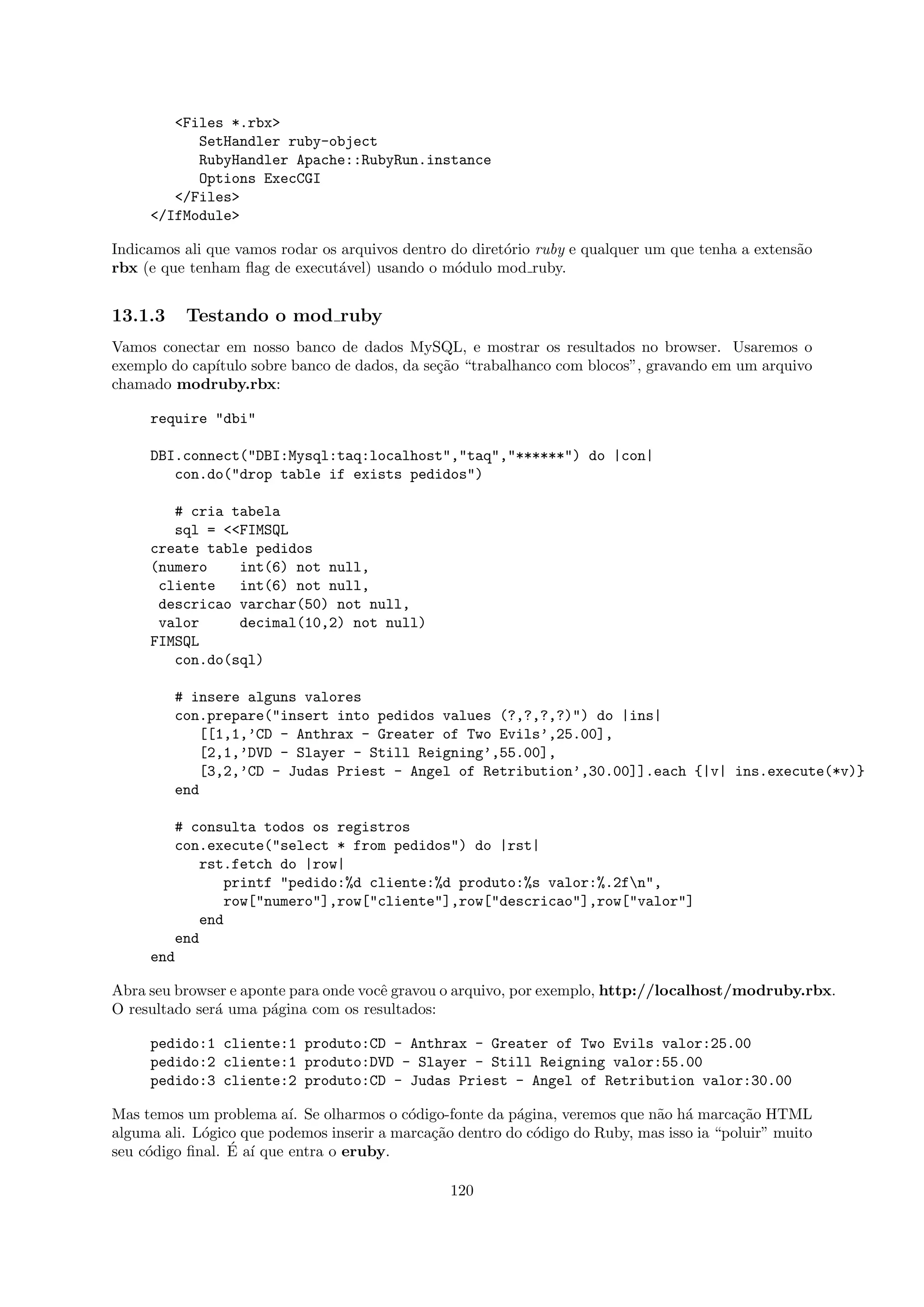 <Files *.rbx>
           SetHandler ruby-object
           RubyHandler Apache::RubyRun.instance
           Options ExecCGI
        </Files>
     </IfModule>

Indicamos ali que vamos rodar os arquivos dentro do diret´rio ruby e qualquer um que tenha a extens˜o
                                                         o                                         a
rbx (e que tenham ﬂag de execut´vel) usando o m´dulo mod ruby.
                                a                o


13.1.3    Testando o mod ruby
Vamos conectar em nosso banco de dados MySQL, e mostrar os resultados no browser. Usaremos o
exemplo do cap´
              ıtulo sobre banco de dados, da se¸˜o “trabalhanco com blocos”, gravando em um arquivo
                                               ca
chamado modruby.rbx:

     require "dbi"

     DBI.connect("DBI:Mysql:taq:localhost","taq","******") do |con|
        con.do("drop table if exists pedidos")

        # cria tabela
        sql = <<FIMSQL
     create table pedidos
     (numero    int(6) not null,
      cliente   int(6) not null,
      descricao varchar(50) not null,
      valor     decimal(10,2) not null)
     FIMSQL
        con.do(sql)

         # insere alguns valores
         con.prepare("insert into pedidos values (?,?,?,?)") do |ins|
            [[1,1,’CD - Anthrax - Greater of Two Evils’,25.00],
            [2,1,’DVD - Slayer - Still Reigning’,55.00],
            [3,2,’CD - Judas Priest - Angel of Retribution’,30.00]].each {|v| ins.execute(*v)}
         end

        # consulta todos os registros
        con.execute("select * from pedidos") do |rst|
           rst.fetch do |row|
              printf "pedido:%d cliente:%d produto:%s valor:%.2fn",
              row["numero"],row["cliente"],row["descricao"],row["valor"]
           end
        end
     end

Abra seu browser e aponte para onde vocˆ gravou o arquivo, por exemplo, http://localhost/modruby.rbx.
                                       e
O resultado ser´ uma p´gina com os resultados:
               a       a

     pedido:1 cliente:1 produto:CD - Anthrax - Greater of Two Evils valor:25.00
     pedido:2 cliente:1 produto:DVD - Slayer - Still Reigning valor:55.00
     pedido:3 cliente:2 produto:CD - Judas Priest - Angel of Retribution valor:30.00

Mas temos um problema a´ Se olharmos o c´digo-fonte da p´gina, veremos que n˜o h´ marca¸˜o HTML
                          ı.               o              a                   a a          ca
alguma ali. L´gico que podemos inserir a marca¸˜o dentro do c´digo do Ruby, mas isso ia “poluir” muito
             o                                ca             o
                 ´ ı
seu c´digo ﬁnal. E a´ que entra o eruby.
     o

                                                 120
 