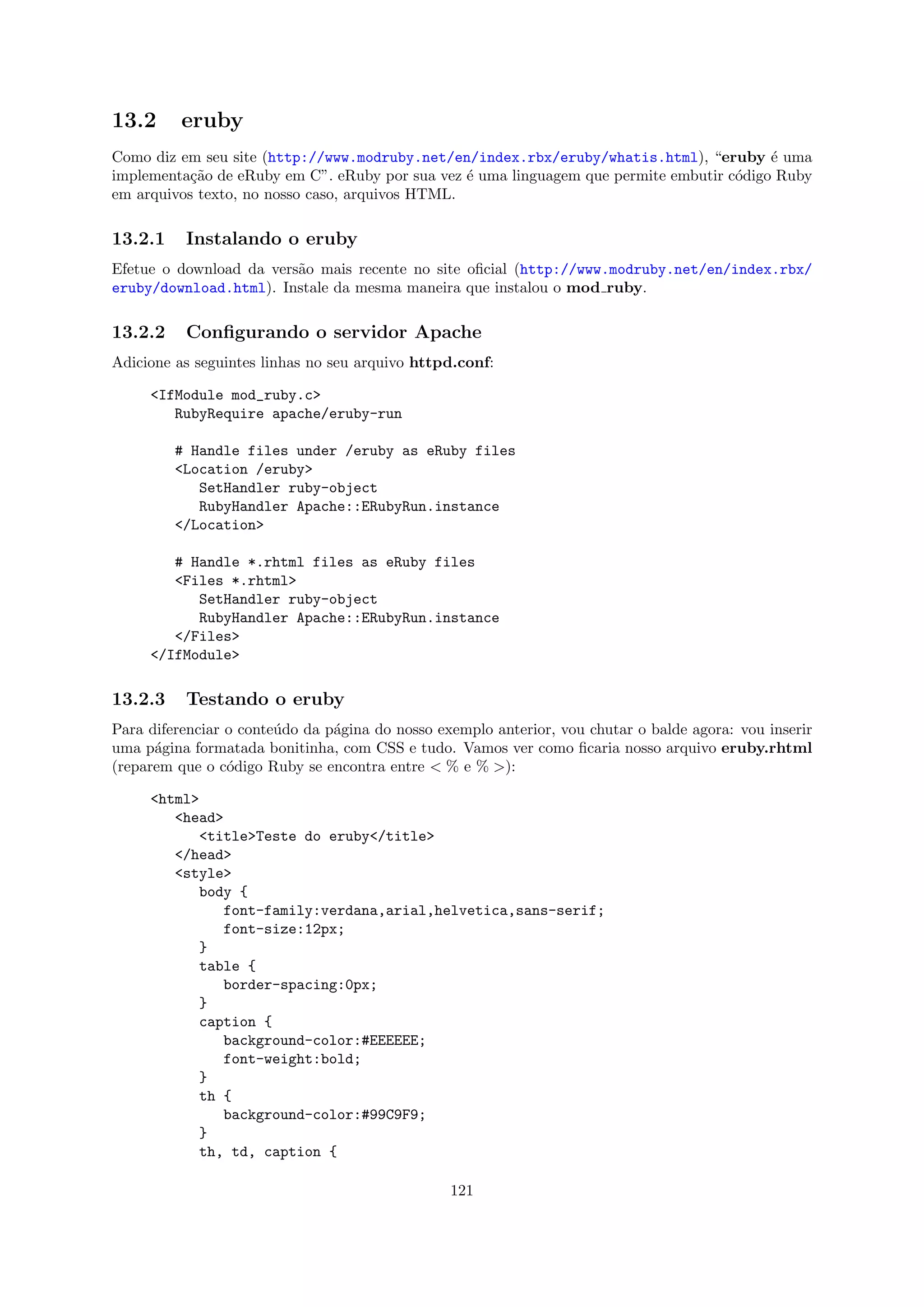 13.2      eruby
Como diz em seu site (http://www.modruby.net/en/index.rbx/eruby/whatis.html), “eruby ´ umae
implementa¸ao de eRuby em C”. eRuby por sua vez ´ uma linguagem que permite embutir c´digo Ruby
           c˜                                    e                                   o
em arquivos texto, no nosso caso, arquivos HTML.

13.2.1    Instalando o eruby
Efetue o download da vers˜o mais recente no site oﬁcial (http://www.modruby.net/en/index.rbx/
                         a
eruby/download.html). Instale da mesma maneira que instalou o mod ruby.

13.2.2    Conﬁgurando o servidor Apache
Adicione as seguintes linhas no seu arquivo httpd.conf:

     <IfModule mod_ruby.c>
        RubyRequire apache/eruby-run

         # Handle files under /eruby as eRuby files
         <Location /eruby>
            SetHandler ruby-object
            RubyHandler Apache::ERubyRun.instance
         </Location>

        # Handle *.rhtml files as eRuby files
        <Files *.rhtml>
           SetHandler ruby-object
           RubyHandler Apache::ERubyRun.instance
        </Files>
     </IfModule>

13.2.3    Testando o eruby
Para diferenciar o conte´do da p´gina do nosso exemplo anterior, vou chutar o balde agora: vou inserir
                        u       a
uma p´gina formatada bonitinha, com CSS e tudo. Vamos ver como ﬁcaria nosso arquivo eruby.rhtml
      a
(reparem que o c´digo Ruby se encontra entre < % e % >):
                 o

     <html>
        <head>
           <title>Teste do eruby</title>
        </head>
        <style>
           body {
              font-family:verdana,arial,helvetica,sans-serif;
              font-size:12px;
           }
           table {
              border-spacing:0px;
           }
           caption {
              background-color:#EEEEEE;
              font-weight:bold;
           }
           th {
              background-color:#99C9F9;
           }
           th, td, caption {

                                                 121
 