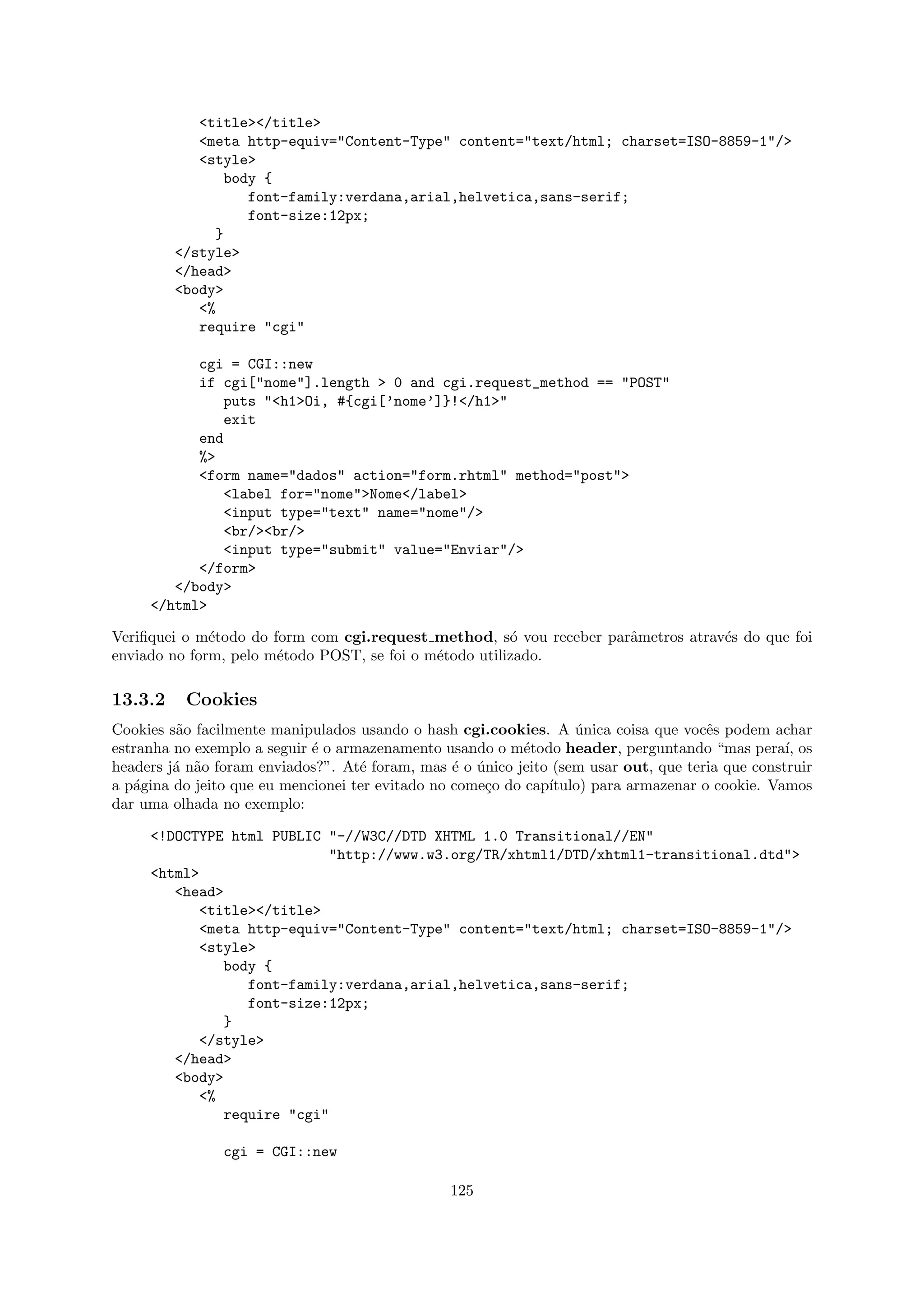 <title></title>
            <meta http-equiv="Content-Type" content="text/html; charset=ISO-8859-1"/>
            <style>
               body {
                  font-family:verdana,arial,helvetica,sans-serif;
                  font-size:12px;
              }
         </style>
         </head>
         <body>
            <%
            require "cgi"

           cgi = CGI::new
           if cgi["nome"].length > 0 and cgi.request_method == "POST"
              puts "<h1>Oi, #{cgi[’nome’]}!</h1>"
              exit
           end
           %>
           <form name="dados" action="form.rhtml" method="post">
              <label for="nome">Nome</label>
              <input type="text" name="nome"/>
              <br/><br/>
              <input type="submit" value="Enviar"/>
           </form>
        </body>
     </html>

Veriﬁquei o m´todo do form com cgi.request method, s´ vou receber parˆmetros atrav´s do que foi
              e                                         o            a            e
enviado no form, pelo m´todo POST, se foi o m´todo utilizado.
                       e                     e

13.3.2    Cookies
Cookies s˜o facilmente manipulados usando o hash cgi.cookies. A unica coisa que vocˆs podem achar
         a                                                         ´                  e
estranha no exemplo a seguir ´ o armazenamento usando o m´todo header, perguntando “mas pera´ os
                             e                              e                                     ı,
headers j´ n˜o foram enviados?”. At´ foram, mas ´ o unico jeito (sem usar out, que teria que construir
         a a                        e             e ´
a p´gina do jeito que eu mencionei ter evitado no come¸o do cap´
   a                                                  c        ıtulo) para armazenar o cookie. Vamos
dar uma olhada no exemplo:

     <!DOCTYPE html PUBLIC "-//W3C//DTD XHTML 1.0 Transitional//EN"
                           "http://www.w3.org/TR/xhtml1/DTD/xhtml1-transitional.dtd">
     <html>
        <head>
           <title></title>
           <meta http-equiv="Content-Type" content="text/html; charset=ISO-8859-1"/>
           <style>
              body {
                 font-family:verdana,arial,helvetica,sans-serif;
                 font-size:12px;
              }
           </style>
        </head>
        <body>
           <%
              require "cgi"

                cgi = CGI::new

                                                 125
 
