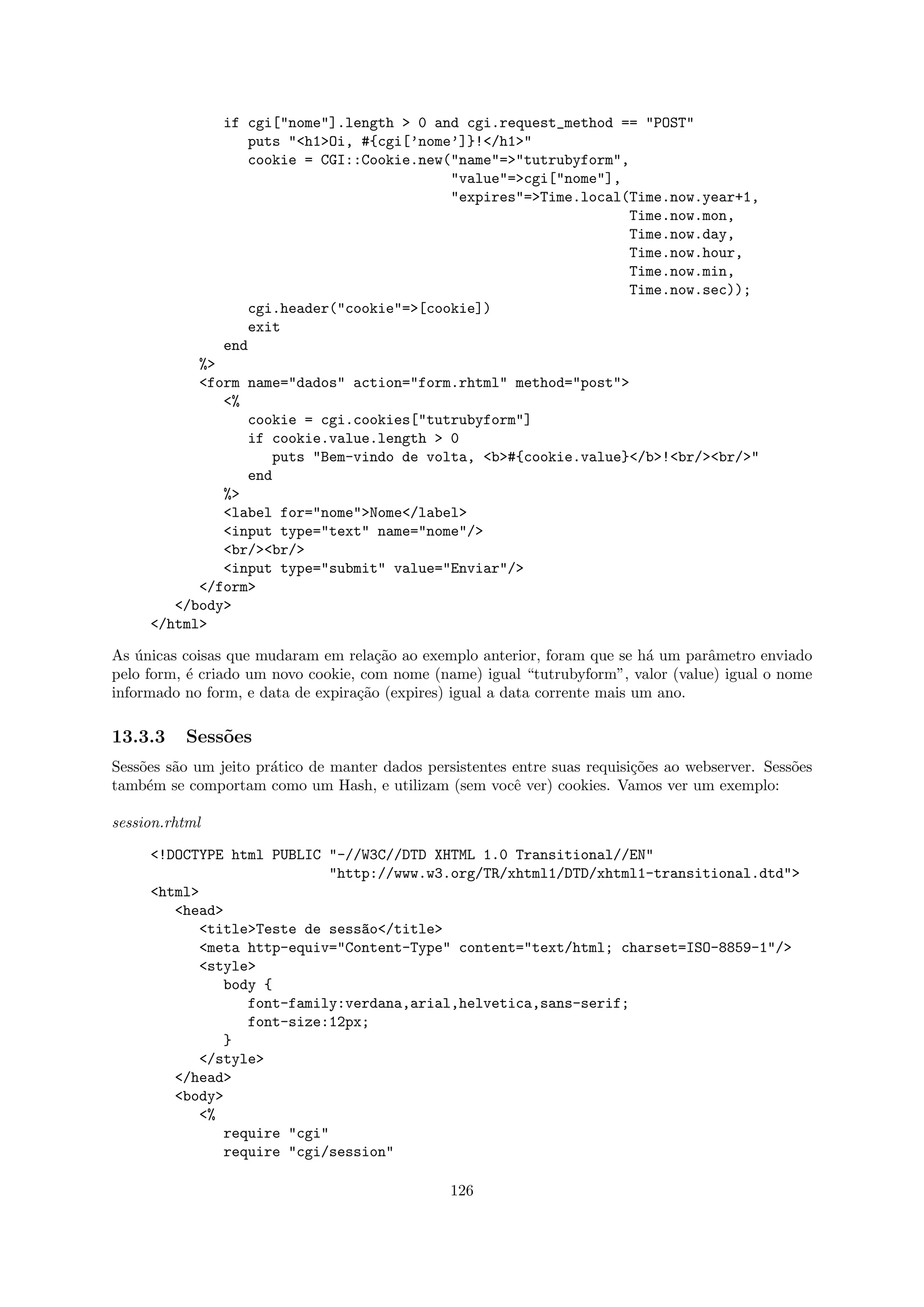 if cgi["nome"].length > 0 and cgi.request_method == "POST"
                   puts "<h1>Oi, #{cgi[’nome’]}!</h1>"
                   cookie = CGI::Cookie.new("name"=>"tutrubyform",
                                            "value"=>cgi["nome"],
                                            "expires"=>Time.local(Time.now.year+1,
                                                                  Time.now.mon,
                                                                  Time.now.day,
                                                                  Time.now.hour,
                                                                  Time.now.min,
                                                                  Time.now.sec));
                   cgi.header("cookie"=>[cookie])
                   exit
                end
           %>
           <form name="dados" action="form.rhtml" method="post">
              <%
                 cookie = cgi.cookies["tutrubyform"]
                 if cookie.value.length > 0
                    puts "Bem-vindo de volta, <b>#{cookie.value}</b>!<br/><br/>"
                 end
              %>
              <label for="nome">Nome</label>
              <input type="text" name="nome"/>
              <br/><br/>
              <input type="submit" value="Enviar"/>
           </form>
        </body>
     </html>

As unicas coisas que mudaram em rela¸˜o ao exemplo anterior, foram que se h´ um parˆmetro enviado
    ´                                 ca                                      a     a
pelo form, ´ criado um novo cookie, com nome (name) igual “tutrubyform”, valor (value) igual o nome
           e
informado no form, e data de expira¸˜o (expires) igual a data corrente mais um ano.
                                   ca

13.3.3    Sess˜es
              o
Sess˜es s˜o um jeito pr´tico de manter dados persistentes entre suas requisi¸˜es ao webserver. Sess˜es
    o    a             a                                                    co                     o
tamb´m se comportam como um Hash, e utilizam (sem vocˆ ver) cookies. Vamos ver um exemplo:
     e                                                    e

session.rhtml

     <!DOCTYPE html PUBLIC "-//W3C//DTD XHTML 1.0 Transitional//EN"
                           "http://www.w3.org/TR/xhtml1/DTD/xhtml1-transitional.dtd">
     <html>
        <head>
           <title>Teste de sess~o</title>
                               a
           <meta http-equiv="Content-Type" content="text/html; charset=ISO-8859-1"/>
           <style>
              body {
                 font-family:verdana,arial,helvetica,sans-serif;
                 font-size:12px;
              }
           </style>
        </head>
        <body>
           <%
              require "cgi"
              require "cgi/session"

                                                 126
 