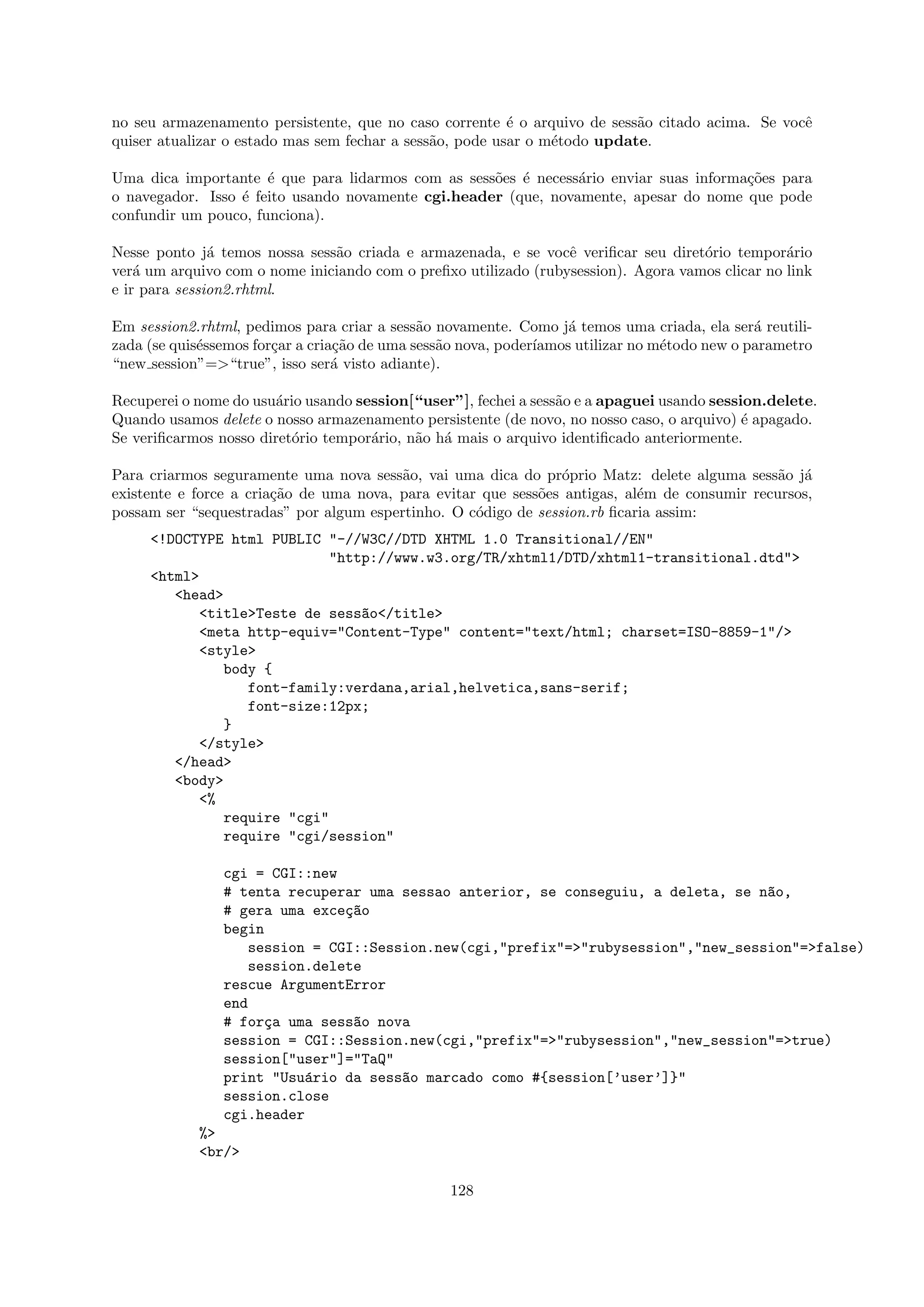 no seu armazenamento persistente, que no caso corrente ´ o arquivo de sess˜o citado acima. Se vocˆ
                                                          e                a                     e
quiser atualizar o estado mas sem fechar a sess˜o, pode usar o m´todo update.
                                               a                e

Uma dica importante ´ que para lidarmos com as sess˜es ´ necess´rio enviar suas informa¸˜es para
                      e                             o e         a                      co
o navegador. Isso ´ feito usando novamente cgi.header (que, novamente, apesar do nome que pode
                  e
confundir um pouco, funciona).

Nesse ponto j´ temos nossa sess˜o criada e armazenada, e se vocˆ veriﬁcar seu diret´rio tempor´rio
               a               a                                 e                  o            a
ver´ um arquivo com o nome iniciando com o preﬁxo utilizado (rubysession). Agora vamos clicar no link
    a
e ir para session2.rhtml.

Em session2.rhtml, pedimos para criar a sess˜o novamente. Como j´ temos uma criada, ela ser´ reutili-
                                              a                     a                          a
zada (se quis´ssemos for¸ar a cria¸˜o de uma sess˜o nova, poder´
             e          c         ca             a             ıamos utilizar no m´todo new o parametro
                                                                                  e
“new session”=>“true”, isso ser´ visto adiante).
                                  a

Recuperei o nome do usu´rio usando session[“user”], fechei a sess˜o e a apaguei usando session.delete.
                       a                                         a
Quando usamos delete o nosso armazenamento persistente (de novo, no nosso caso, o arquivo) ´ apagado.
                                                                                            e
Se veriﬁcarmos nosso diret´rio tempor´rio, n˜o h´ mais o arquivo identiﬁcado anteriormente.
                          o          a      a a

Para criarmos seguramente uma nova sess˜o, vai uma dica do pr´prio Matz: delete alguma sess˜o j´
                                         a                      o                              a a
existente e force a cria¸˜o de uma nova, para evitar que sess˜es antigas, al´m de consumir recursos,
                        ca                                   o              e
possam ser “sequestradas” por algum espertinho. O c´digo de session.rb ﬁcaria assim:
                                                    o
     <!DOCTYPE html PUBLIC "-//W3C//DTD XHTML 1.0 Transitional//EN"
                           "http://www.w3.org/TR/xhtml1/DTD/xhtml1-transitional.dtd">
     <html>
        <head>
           <title>Teste de sess~o</title>
                               a
           <meta http-equiv="Content-Type" content="text/html; charset=ISO-8859-1"/>
           <style>
              body {
                 font-family:verdana,arial,helvetica,sans-serif;
                 font-size:12px;
              }
           </style>
        </head>
        <body>
           <%
              require "cgi"
              require "cgi/session"

                cgi = CGI::new
                # tenta recuperar uma sessao anterior, se conseguiu, a deleta, se n~o,
                                                                                   a
                # gera uma exce¸~o
                               ca
                begin
                   session = CGI::Session.new(cgi,"prefix"=>"rubysession","new_session"=>false)
                   session.delete
                rescue ArgumentError
                end
                # for¸a uma sess~o nova
                      c         a
                session = CGI::Session.new(cgi,"prefix"=>"rubysession","new_session"=>true)
                session["user"]="TaQ"
                print "Usu´rio da sess~o marcado como #{session[’user’]}"
                           a          a
                session.close
                cgi.header
            %>
            <br/>

                                                 128
 
