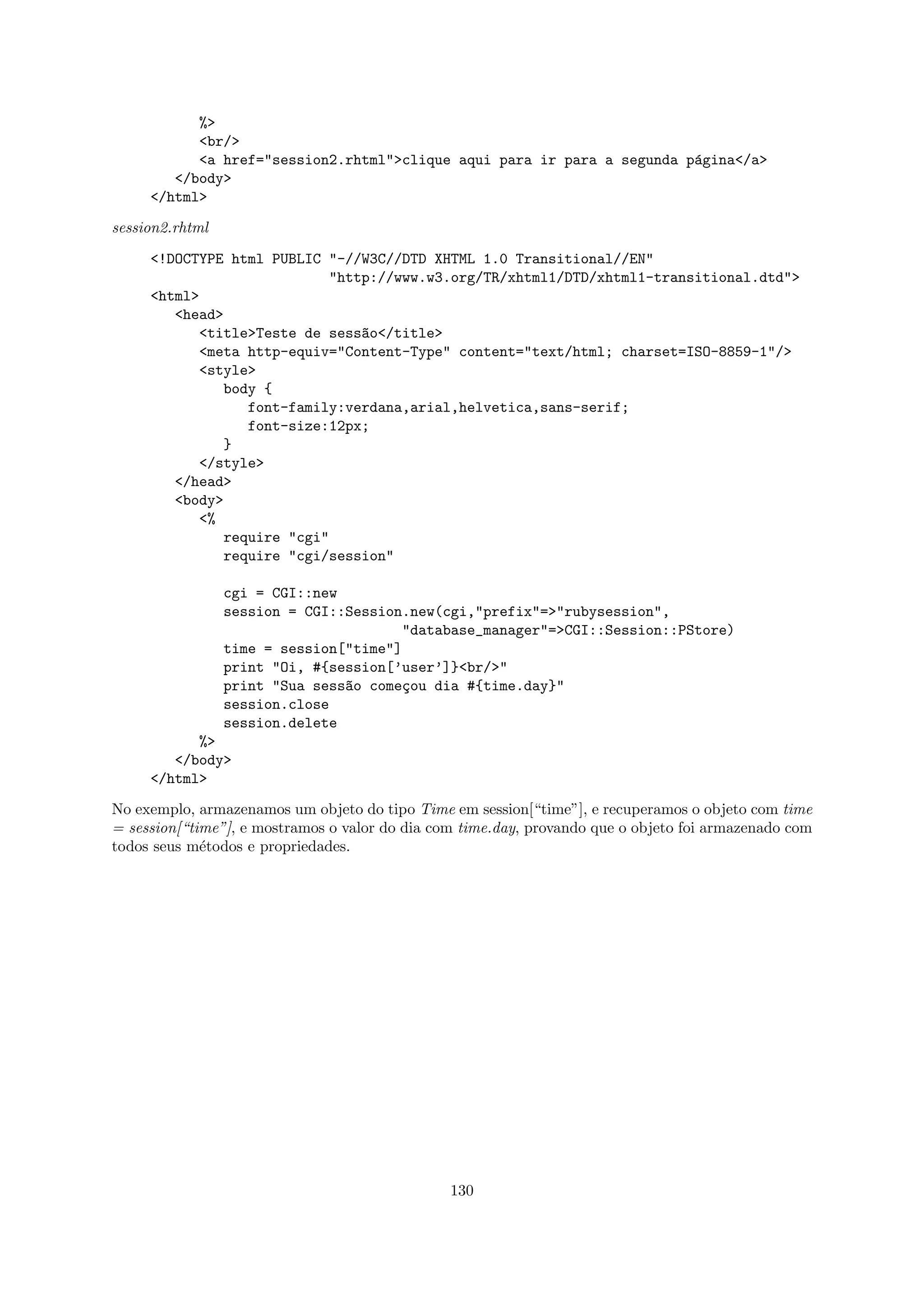 %>
           <br/>
           <a href="session2.rhtml">clique aqui para ir para a segunda p´gina</a>
                                                                        a
        </body>
     </html>

session2.rhtml

     <!DOCTYPE html PUBLIC "-//W3C//DTD XHTML 1.0 Transitional//EN"
                           "http://www.w3.org/TR/xhtml1/DTD/xhtml1-transitional.dtd">
     <html>
        <head>
           <title>Teste de sess~o</title>
                               a
           <meta http-equiv="Content-Type" content="text/html; charset=ISO-8859-1"/>
           <style>
              body {
                 font-family:verdana,arial,helvetica,sans-serif;
                 font-size:12px;
              }
           </style>
        </head>
        <body>
           <%
              require "cgi"
              require "cgi/session"

                 cgi = CGI::new
                 session = CGI::Session.new(cgi,"prefix"=>"rubysession",
                                       "database_manager"=>CGI::Session::PStore)
                 time = session["time"]
                 print "Oi, #{session[’user’]}<br/>"
                 print "Sua sess~o come¸ou dia #{time.day}"
                                a       c
                 session.close
                 session.delete
           %>
        </body>
     </html>

No exemplo, armazenamos um objeto do tipo Time em session[“time”], e recuperamos o objeto com time
= session[“time”], e mostramos o valor do dia com time.day, provando que o objeto foi armazenado com
todos seus m´todos e propriedades.
             e




                                                130
 