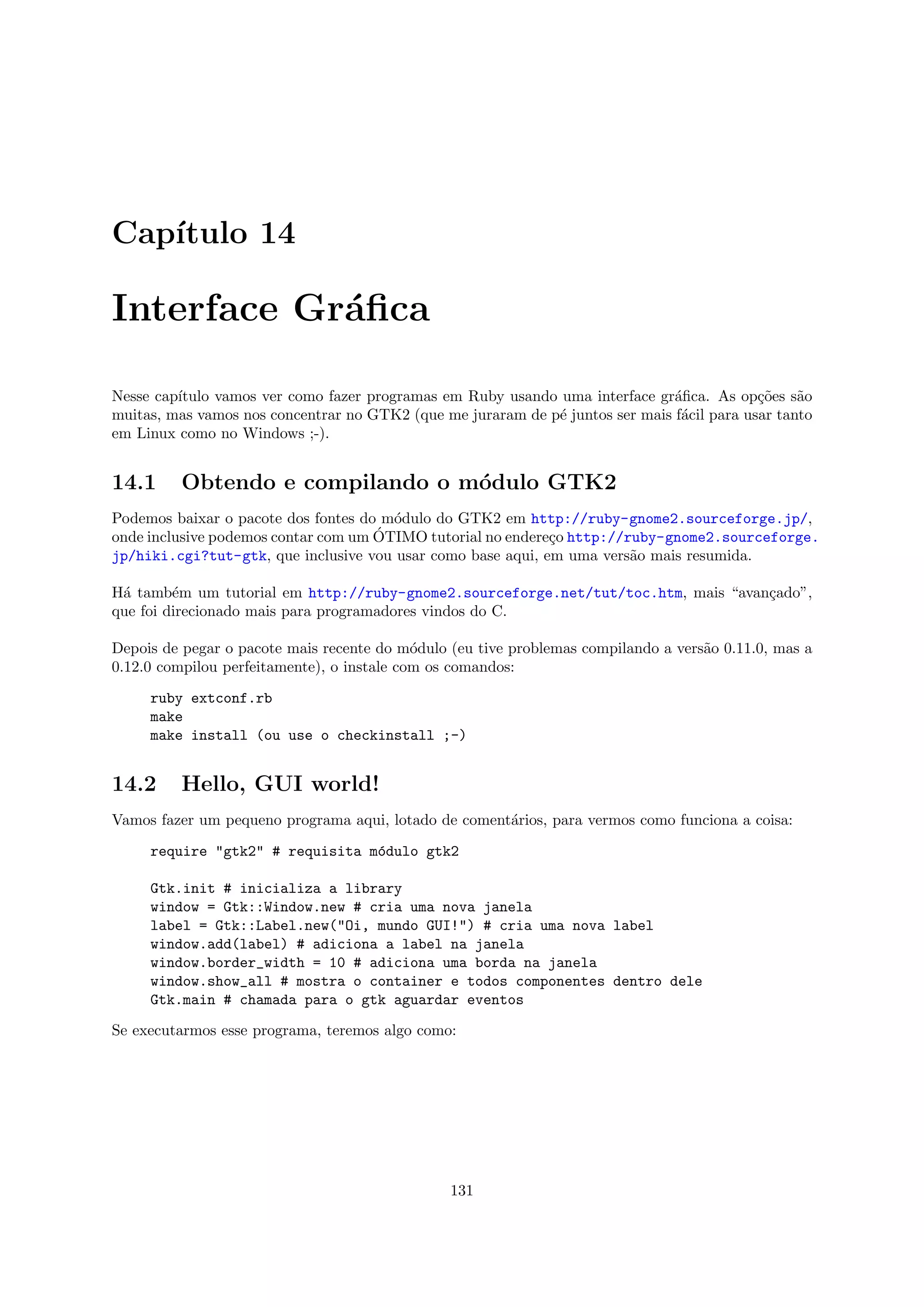 Cap´
   ıtulo 14

Interface Gr´ﬁca
            a

Nesse cap´
         ıtulo vamos ver como fazer programas em Ruby usando uma interface gr´ﬁca. As op¸˜es s˜o
                                                                               a            co    a
muitas, mas vamos nos concentrar no GTK2 (que me juraram de p´ juntos ser mais f´cil para usar tanto
                                                             e                  a
em Linux como no Windows ;-).


14.1     Obtendo e compilando o m´dulo GTK2
                                 o
Podemos baixar o pacote dos fontes do m´dulo do GTK2 em http://ruby-gnome2.sourceforge.jp/,
                                       o
                                     ´
onde inclusive podemos contar com um OTIMO tutorial no endere¸o http://ruby-gnome2.sourceforge.
                                                             c
jp/hiki.cgi?tut-gtk, que inclusive vou usar como base aqui, em uma vers˜o mais resumida.
                                                                        a

H´ tamb´m um tutorial em http://ruby-gnome2.sourceforge.net/tut/toc.htm, mais “avan¸ado”,
 a       e                                                                         c
que foi direcionado mais para programadores vindos do C.

Depois de pegar o pacote mais recente do m´dulo (eu tive problemas compilando a vers˜o 0.11.0, mas a
                                            o                                       a
0.12.0 compilou perfeitamente), o instale com os comandos:

     ruby extconf.rb
     make
     make install (ou use o checkinstall ;-)


14.2     Hello, GUI world!
Vamos fazer um pequeno programa aqui, lotado de coment´rios, para vermos como funciona a coisa:
                                                      a

     require "gtk2" # requisita m´dulo gtk2
                                 o

     Gtk.init # inicializa a library
     window = Gtk::Window.new # cria uma nova janela
     label = Gtk::Label.new("Oi, mundo GUI!") # cria uma nova label
     window.add(label) # adiciona a label na janela
     window.border_width = 10 # adiciona uma borda na janela
     window.show_all # mostra o container e todos componentes dentro dele
     Gtk.main # chamada para o gtk aguardar eventos

Se executarmos esse programa, teremos algo como:




                                                131
 